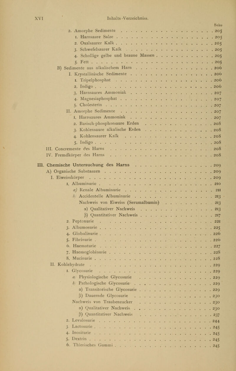 c eile 2. Amorphe Sedimente 205 1. Harnsäure Salze 205 2. Oxalsaurer Kalk 205 3. Schwefelsaurer Kalk 205 4. Schollige gelbe und braune Massen 205 5. Fett 205 B) Sedimente aus alkalischem Harn 206 I. Krystallinische Sedimente 20O 1. Tripelphosphat 206 2. Indigo 206 3. Harnsaures Ammoniak 207 4. Magnesiaphosphat 207 5. Cholesterin 207 IL Amorphe Sedimente 207 1. Harnsaures Ammoniak 207 2. Basisch-phosphorsaure Erden 208 3. Kohlensaure alkalische Erden 208 4. Kohlensaurer Kalk 208 5. Indigo 208 III. Concremente des Harns 208 IV. Fremdkörper des Harns 208 III. Chemische Untersuchung des Harns 209 A) Organische Substanzen 209 I. Eiweisskörper 209 1. Albuminurie . 210 a) Renale Albuminurie 211 b Accidentelle Albuminurie 213 Nachweis von Eiweiss (Serumalbumin) 213 a) Qualitativer Nachweis 213 ß) Quantitativer Nachweis 217 2. Peptonurie 221 3. Albumosurie 225 4. Globulinurie 226 5. Fibrinurie . 226 6. Haematurie 227 7. Haemoglobinurie 228 8. Mucinurie 228 IL Kohlehydrate 229 1. Glycosurie 229 a Physiologische Glycosurie 229 b Pathologische Glycosurie 229 a) Transitorische Glycosurie 229 Dauernde Glycosurie 230 hweis von Traubenzucker 230 7.) Qualitativer Nachweis 230 Quantitativer Nachweis 237 2. Levulosurie 244 3. L irie 245 4. [nositurie 245 5. Dextrin 245 6 (rummi ... 245