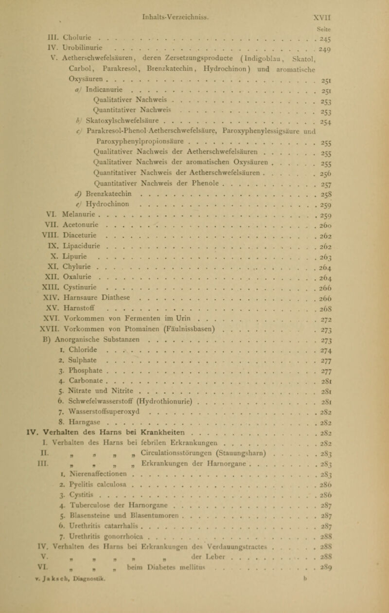 III. Cholurie ... IV. Lrobilinurie V. Aetherschwefelsäuren, deren Zersetzangsprodacte (Indigoblau, Skatol Carbol, Parakresol, Brenzkatechin, Hydrochinon) and aromatische Oxysäuren >-, a Indicanurie 251 .'.itativer Nachweis ntitativer Nachweis Skal Kylschwefelsäure 254 c Parakresol-Phenol-Aetherschwefelsäu] tre and Paroxyphen] Dsäure ...itativer \. .'..;> der Aetherschwefelsäuren .... Qualitativer Nachweis der aromatischen Oxysäuren .... antitativer Nachweis der Aetherschwefelsäuren ... .256 ntitativer Nachweis der Phenole d) Brenzkatechin e Hydrochinon VI. Melanurie VII. Acetonurie Vlll Diaceturie IX. Lipacidurie ... X. Lipurie XI. Chylurie XII. Oxalurie XIII. Cystinurie XIV. Harnsäure Diathese XV. Harnstoff XVI. Vorkommen von Fermenten im Urin XVII. Vorkommen von Ptomainen (Fäulnissbasen) »273 Anorganische Substanzen 1. Chloride 2. Sulphate 3. Phosphate 4. Carbonate 5. Nilrate und Nitrite 6. Schwefc toff (Hydrothionurie) ... 7. v uperoxyd 8. Hai: IV. Verhalten des Harns bei Krankheiten I Verbalten d< bei febrilen Erkrankungen II n ji n n Circulationsstörungen (Stauungsharn) . . III. „ „ „ „ Erkrankung me 1. Nierei iffe tionen Tuberci 11 urnorgane •ine uii'i itarrhalifl . . . . . 11 1 rkrankun ■ v. Ja k»cli,