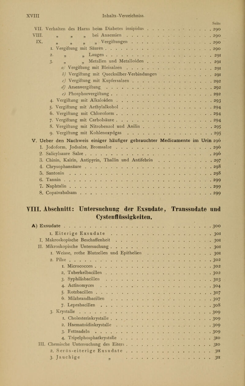 Seite VII. Verhalten des Harns beim Diabetes insipidus • 290 VIII. „ „ „ bei Anaemien 290 IX. „ „ „ „ Vergiftungen \ 290 1. Vergiftung mit Säuren 290 2 „ „ Laugen 291 3. n J? Metallen und Metalloiden 291 a) Vergiftung mit Bleisalzen 291 b) Vergiftung mit Quecksilber-Verbindungen 291 c) Vergiftung mit Kupfersalzen 292 d) Arsenvergiftung 292 e) Phosphorvergiftung 292 4. Vergiftung mit Alkaloiden 293 5. Vergiftung mit Aethylalkohol 294 6. Vergiftung mit Chloroform 294 7. Vergiftung mit Carbolsäuve 294 8. Vergiftung mit Nitrobenzol und Anilin 295 9. Vergiftung mit Kohlenoxydgas 295 V. Ueber den Nachweis einiger häufiger gebrauchter Medicamente im Urin 296 1. Jodoform, Jodsalze, Bromsalze 296 2. Salicylsaure Salze 296 3. Chinin, Kairin, Antipyrin, Thallin und Antifebrin 297 4. Chrysophansäure 298 5. Santonin 298 6. Tannin 299 7. Naphtalin 299 8. Copa'i'vabalsam 299 VIII. Abschnitt: Untersuchung der Exsudate, Transsudate und Cvstenflüssigkeiten. A) Exsudate 300 1. Eiterige Exsudate . . . . 301 I. Makroskopische Beschaffenheit 301 II. Mikroskopische Untersuchung 301 1. Weisse, rothe Blutzellen und Epithelien 301 2. Pilze 302 1. Micrococcen 302 2. Tuberkelbacillen 302 3. Syphilisbacillen .... 303 4. Actinomyces 304 5. Rotzbacillen 307 6. Milzbrandbacillen 307 7. Leprabacillen 308 3. Krystalle 309 1. Cholesterinkrystalle 309 2. Haematoidinkrystalle 309 3. Fettnadeln 309 4. Tripelphosphatkrystalle 310 III. Chemische Untersuchung des Eiters 310 2. Serös-eiterige Exsudate 311 3. Jauchige „ 311