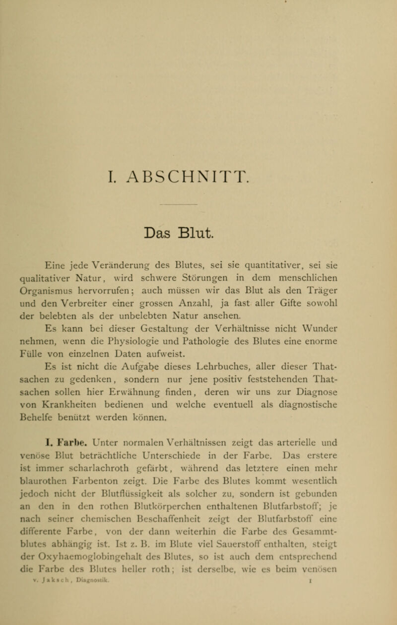 Das Blut. Eine jede Veränderung des Blutes, sei sie quantitativer, sei sie qualitativer Natur, wird schwere Störungen in dem menschlichen Organismus hervorrufen; auch müssen wir das Blut als den Träger und den Verbreiter einer grossen Anzahl, ja fast aller Gifte sowohl der belebten als der unbelebten Natur ansehen. Es kann bei dieser Gestaltung der Verhältnisse nicht Wundur nehmen, wenn die Physiologie und Pathologie des Blutes eine enorme Fülle von einzelnen Daten aufweist. Es ist nicht die Aufgabe dieses Lehrbuches, aller dieser That- sachen zu gedenken , sondern nur jene positiv feststehenden That- sachen sollen hier Erwähnung finden, deren wir uns zur Diagn von Krankheiten bedienen und welche eventuell als diagnostische Behelfe benützt werden können. I. Farbe« Unter normalen Verhältnissen zeigt das arterielle und Blut beträchtliche Unterschiede in der Farbe. Das rr.stere :mmer scharlachroth gefärbt , während das letztere einen mehr blaurothen Farbenton zeigt. Die Farbe des Blutes kommt wesentlich jedoch nicht d< r Blutflüssigkeit als solcher zu, sondern ist gebunden an i\cn in den rothen Blutkörperchen enthaltenen Blutfarbstoff; je nach seiner chemischen Beschaffenheit zeigt der Blutfarbstoff eine nte Farbe, von der dann weiterhin die Fartx Gesammt- blutes abhängig ist. Ist z. 1'.. im Blute viel Sauerstoff enthalten, st Oxyha ehalt des Blutes, so i^t auch dein entsprechend s 1'-' it< hell* r r< >th . Ibe, \\ ic es beim \