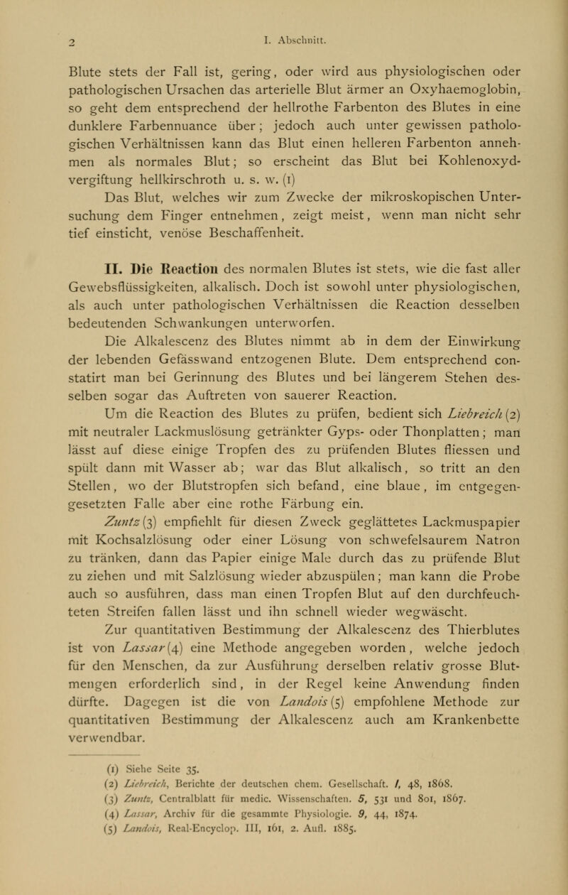 Blute stets der Fall ist, gering, oder wird aus physiologischen oder pathologischen Ursachen das arterielle Blut ärmer an Oxyhaemoglobin, so geht dem entsprechend der hellrothe Farbenton des Blutes in eine dunklere Farbennuance über; jedoch auch unter gewissen patholo- gischen Verhältnissen kann das Blut einen helleren Farbenton anneh- men als normales Blut; so erscheint das Blut bei Kohlenoxyd- vergiftung hellkirschroth u. s. w. (i) Das Blut, welches wir zum Zwecke der mikroskopischen Unter- suchung dem Finger entnehmen, zeigt meist, wenn man nicht sehr tief einsticht, venöse Beschaffenheit. II. Die Keactioil des normalen Blutes ist stets, wie die fast aller Gewebsflüssigkeiten, alkalisch. Doch ist sowohl unter physiologischen, als auch unter pathologischen Verhältnissen die Reaction desselben bedeutenden Schwankungen unterworfen. Die Alkalescenz des Blutes nimmt ab in dem der Einwirkung- der lebenden Gefässwand entzogenen Blute. Dem entsprechend con- statirt man bei Gerinnung des Blutes und bei längerem Stehen des- selben sogar das Auftreten von sauerer Reaction. Um die Reaction des Blutes zu prüfen, bedient sich Liebreich (2) mit neutraler Lackmuslösung getränkter Gyps- oder Thonplatten; man lässt auf diese einige Tropfen des zu prüfenden Blutes fliessen und spült dann mit Wasser ab; war das Blut alkalisch, so tritt an den Stellen, wo der Blutstropfen sich befand, eine blaue, im entgegen- gesetzten Falle aber eine rothe Färbung ein. Zu?itz[$ empfiehlt für diesen Zweck geglättetes Lackmuspapier mit Kochsalzlösung oder einer Lösung von schwefelsaurem Natron zu tränken, dann das Papier einige Male durch das zu prüfende Blut zu ziehen und mit Salzlösung wieder abzuspülen; man kann die Probe auch so ausführen, dass man einen Tropfen Blut auf den durchfeuch- teten Streifen fallen lässt und ihn schnell wieder wegwäscht. Zur quantitativen Bestimmung der Alkalescenz des Thierblutes ist von Lassar(4) eine Methode angegeben worden, welche jedoch für den Menschen, da zur Ausführung derselben relativ grosse Blut- mengen erforderlich sind, in der Regel keine Anwendung finden dürfte. Dagegen ist die von Landois (5) empfohlene Methode zur quantitativen Bestimmung der Alkalescenz auch am Krankenbette verwendbar. (1) Siehe Seite 35. (2) Liebreich, Berichte der deutschen ehem. Gesellschaft. /, 48, 1868. (3) Ziuitz, Centralblatt für medic. Wissenschaften. 5, 531 und 801, 1867. (4) / Archiv für die gesammte Physiologie. 9, 44, 1874. (5) Landois, Real-Encyclop. III, 161, 2. Aufl. 1885.
