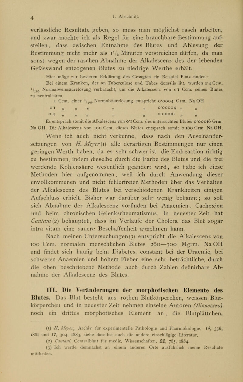 verlässliche Resultate geben, so muss man möglichst rasch arbeiten, und zwar möchte ich als Regel für eine brauchbare Bestimmung auf- stellen , dass zwischen Entnahme des Blutes und Ablesung der Bestimmung nicht mehr als i1 2 Minuten verstreichen dürfen, da man sonst wegen der raschen Abnahme der Alkalescenz des der lebenden Gefässwand entzogenen Blutes zu niedrige Werthe erhält. Hier möge zur besseren Erklärung des Gesagten ein Beispiel Platz rinden: Bei einem Kranken, der an Tuberculose und Tabes dorsalis litt, wurden 0*4 Ccm. V100 Normalweinsäurelösung verbraucht, um die Alkalescenz von o'i Ccm. seines Blutes zu neutralisiren. 1 Ccm. einer 1j10Q Normalsäurelösung entspricht 0*0004 Grm. Na OH O'1 » » n ,1 „ 0-00004 „ „ °'4 „ „ » „ „ 0*00016 „ „ Es entsprach somit die Alkalescenz von o*i Ccm. des untersuchten Blutes 0*00016 Grm. Na OH. Die Alkalescenz von 100 Ccm. dieses Blutes entsprach somit o'iöo Grm. Na OH. Wenn ich auch nicht verkenne, dass nach den Auseinander- setzungen von H. Meyer' (1) alle derartigen Bestimmungen nur einen geringen Werth haben, da es sehr schwer ist, die Endreaction richtig zu bestimmen, indem dieselbe durch die Farbe des Blutes und die Irei werdende Kohlensäure wesentlich geändert wird, so habe ich diese Methoden hier aufgenommen, weil ich durch Anwendung dieser unvollkommenen und nicht fehlerfreien Methoden über das Verhalten der Alkalescenz des Blutes bei verschiedenen Krankheiten einigen Aufschluss erhielt. Bisher war darüber sehr wenig bekannt; so soll sich Abnahme der Alkalescenz vorfinden bei Anaemien, Cachexien und beim chronischen Gelenksrheumatismus. In neuester Zeit hat Caiitani{2) behauptet, dass im Verlaufe der Cholera das Blut sogar intra vitam eine sauere Beschaffenheit annehmen kann. Nach meinen Untersuchungen (3) entspricht die Alkalescenz von 100 Ccm. normalen menschlichen Blutes 260—300 Mgrm. Na OH und findet sich häufig beim Diabetes, constant bei der Uraemie, bei schweren Anaemien und hohem Fieber eine sehr beträchtliche, durch die oben beschriebene Methode auch durch Zahlen definirbare Ab- nahme der Alkalescenz des Blutes. III. Die Veränderungen der morphotischen Elemente des Blutes. Das Blut besteht aus rothen Blutkörperchen, weissen Blut- körperchen und in neuester Zeit nehmen einzelne Autoren (Bizzozero) noch ein drittes morphotisches Element an, die Blutplättchen. (1) //. Meyer, Archiv für experimentelle Pathologie und Pharmokologie. 14, 336, 1881 und 17, 304, 1883, siehe daselbst auch die andere einschlägige Literatur. (2) Cantani, Centvalblatt für medic. Wissenschaften. 22, 785, 1884. Ich werde demnächst an einem anderen Orte ausführlich meine Resultate mittheilen.