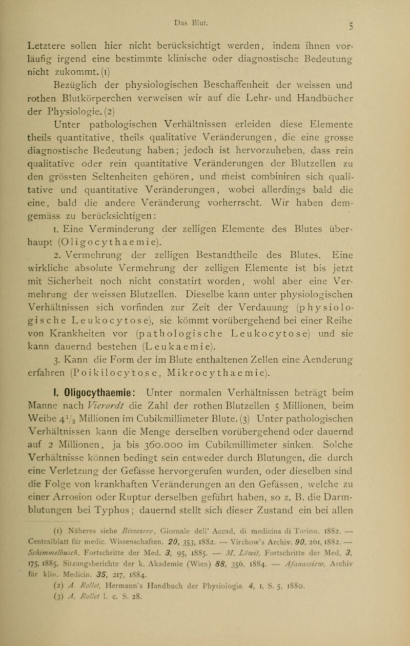 Letztere sollen hier nicht berücksichtigt werden, indem ihnen vor- läufig irgend eine bestimmte klinische oder dia Bedeutung nicht zukommt, (i) Bezüglich der physiologischen Beschaffenheit der weissen und rothen Blutkörperchen verweisen wir auf die Lehr- und Handbücher der Physiologie. 2 Unter pathologischen Verhältnissen erleiden diese Elemente theüs quantitative, theils qualitative Veränderungen, die eine ';;■• Bedeutung haben; jedoch ist hervorzuheben, dass rein qualitative oder rein quantitative Veränderungen der Blutzellen zu den grr ssten Seltenheit ehören, und meist combiniren sich quali- .e und quantitative Veränderungen, wobei allerdings bald die eine, bald die andere Veränderung vorherrscht. Wir haben dem- gen 1 berücksichtigen: i. Eine Verminderung der zelligen Elemente des Blut >er- haupt (Ol i y t h ae in ie). 2. Vermehrung der zelligen Bestandtheile des Blutes. Eine wirkliche absolute Vermehrung der zelligen Elemente ist bis jetzt mit Sicherheit noch nicht constatirt worden, wohl aber eine Ver- mel der weissen Blutzellen. Dieselbe kann unter physiologischen Verl sen sich vorfinden zur Zeit der Verdauung (physiolo- c he L e ukocytos e), sie kömmt vorübergehend bei einer Reihe von Krankheiten vor (pathologische Leukocytose und kann dauernd bestehen (Leukaemii 3. Kann die Form der im Blute enthaltenen Zellen eine Aenderung erfahren 1' o i k i 1 o c v t o s e , M i k r o c y t h a e m i e). I. Oligocythaemie: Unter normalen Verhältnissen I I beim Mann-: nach Vierordt die Zahl der rothen Blutzellen 5 Millionen, beim Wei 1 Millionen im Cubikmillimeter Blute. (3) Unter pathi :hen Verhältnissen kann die Menge derselben vorübergehend oder dauernd lionen, ja bis 360.000 im Cubikmillimeter sinken Solche Verhältnis inen bedin itweder durch Blutungen, die durch tzung der 1 wurden, lieselben sind n krankhaften Veränderungen an den Gel in, welche zu r Arro Ruptur derselben gefuhrt hal • z. B. die Darm- blut i Typhus; dauernd stellt sich dieser Zustand ein bei allen Cent. iften. 2ü. Irchiv. 90 •■ — 3 — M. .3. ?£ für V '■' $S 11 • 4, \