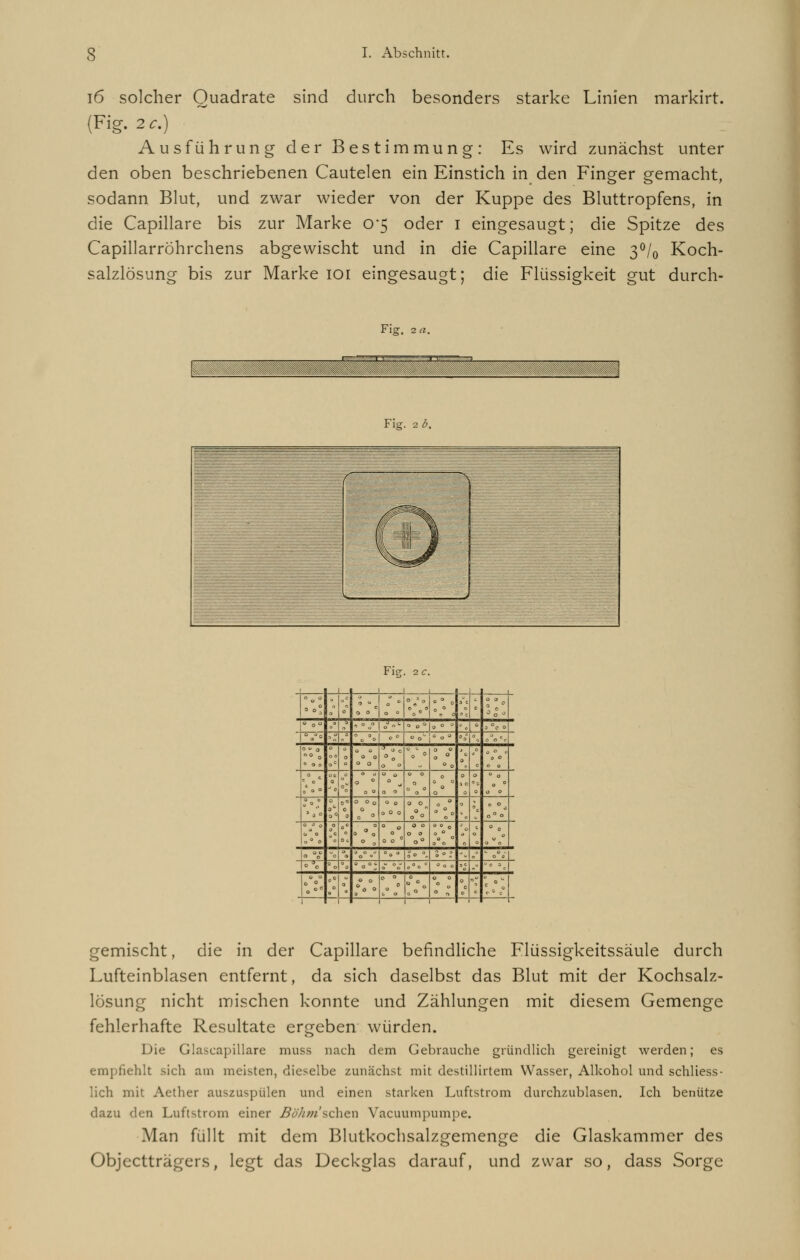 16 solcher Quadrate sind durch besonders starke Linien markirt. (Fig. 2c.) Ausführung der Bestimmung: Es wird zunächst unter den oben beschriebenen Cautelen ein Einstich in den Finger gemacht, sodann Blut, und zwar wieder von der Kuppe des Bluttropfens, in die Capillare bis zur Marke 0*5 oder 1 eingesaugt; die Spitze des Capillarrohrchens abgewischt und in die Capillare eine 3°/0 Koch- salzlösung bis zur Marke 101 eingesaugt; die Flüssigkeit gut durch- Fig. 2 a. Fig. 2 b. Fig 2 c. a 0° 0 c c 0 0 0 ° 0 3 0 0 0 0 0 0 c ■ 0 ° ° 0 3 * ' ° o | o » ' »o°|.« » 0 3 °c 0 °0tfo ;  O » 0» °° '°° •0 \ /ocf au 0 ° B O O O G 0 O O 0 0 V ° 0 0 0 0 1: 0 0° 0 0 0 c 0 J ( ?** 0 ° 0 0 0 o 0 0 0 0 0 0 0 0 0 0 0 0 0 0 0 0 0 0 • ü 0 0 0 1 j 0 9* J - 0° 0 9 0 0 o 0 0 0 O 0 O 0 0 0 0 0 0 ° 0 0 0 1 \ o°o 0 0 0 c* 0 o° 0 0 „ c 0 ( O 3 0 0 0 0 0 c 0 0 0 0 0° o°o° 0 *° • 0 0 0 0 0 '0° .' 00 % S ■ ,a \ „' ° 0 - J; ■ °°; =.- V|,°c 0 0 0 Bo . 0 0 0 0 0 0 0 0 °c 0« P ; 0 0 3 0 0 0 0 0 °o 0 0 0 0 0 0 ■J c =0 0 gemischt, die in der Capillare befindliche Flüssigkeitssäule durch Lufteinblasen entfernt, da sich daselbst das Blut mit der Kochsalz- lösung nicht mischen konnte und Zählungen mit diesem Gemenge fehlerhafte Resultate ergeben würden. Die Glascapillare muss nach dem Gebrauche gründlich gereinigt werden; es empfiehlt sich am meisten, dieselbe zunächst mit destillirtem Wasser, Alkohol und schliess- lich mit Aether auszuspülen und einen starken Luftstrom durchzublasen. Ich benütze dazu den Luftstrom einer Böhm'sehen Vacuumpumpe. Man füllt mit dem Blutkochsalzgemenge die Glaskammer des Objectträgers, legt das Deckglas darauf, und zwar so, dass Sorge