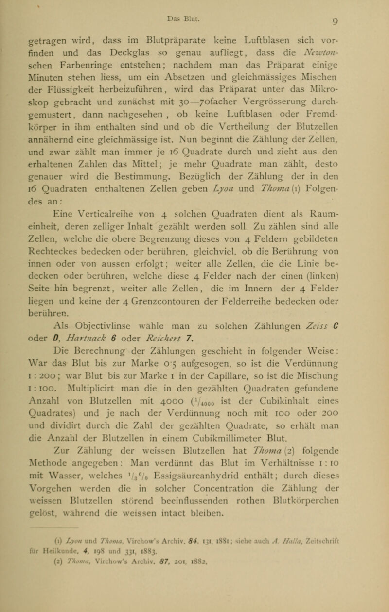 getragen wird, dass im Blutpräparate keine Luftblasen sich vor- finden und das Deckglas so genau aufliegt, dass die Newton- sehen Farbenringe entstehen; nachdem man das Präparat einige Minuten stehen Hess, um ein Absetzen und gleichmä - Mischen der Flüssigkeit herbeizuführen, wird das Präparat unter das Mikro- skop gebracht und zunächst mit 30—/ofacher Vergrösserung durch- gemustert, dann nachgesehen, ob keine Luftblasen oder Fremd- körper in ihm enthalten sind und ob die Vertheilung der Blutzellen annähernd eine gleichmässige ist. Nun beginnt die Zählung der Zellen, und zwar zählt man immer je 16 Quadrate durch und zieht aus den erhaltenen Zahlen das Mittel; je mehr Quadrate man zahlt, de auer wird die Bestimmung. Bezuglich der Zählung der in den 16 Quadraten enthaltenen Zellen geben Lyon und Thoma{\) Folgen des an: Eine Verticalreihe von 4 solchen Quadraten dient als Raum- einheit, deren zelliger Inhalt gezählt werden soll Zu zählen sind alle Zellen, welche die obere Begrenzung dieses von 4 Feldern gebildeten Rechteckes bedecken oder berühren, gleichviel, ob die Berührung von innen oder von aussen erfolgt; weiter alle Zellen, die die Linie be- decken oder berühren, welche diese 4 Felder nach der einen (linken) Seite hin begrenzt, weiter alle Zellen, die im Innern der 4 Felder en und keine der 4 Grenzcontouren der Felderreihe bedecken oder berühr Als Objectivlin<e wähle man zu solchen Zählungen Zeiss C oder D, Hartnack 6 oder Reichert 7. Die Berechnung der Zählungen geschieht in folgender Weis War das Blut bis zur Marke 0'5 aufgesogen, so ist die Verdünnung 1 : 200; war Blut bis zur Marke 1 in der Capillare, so ist die Mischung I : IOO. Multlplicirt man die in den gezählten Quadraten gefundene Anzahl von Blutzellen mit 4000 ('• ist der Cubikinhalt eines Quadrates) und je nach der Verdünnung noch mit IOO oder 200 und dividirt durch die Zahl der gezählten ( Hiadrate, so erhält man die Anzahl der Blutzellen In einem Cubikmillimeter Blut. Zur Zahlung der weissen Blutzellen hat Tlioma (2) folgende Methode ai n : Man verdünnt das Blut im Verhältnisse 1 mit W welch«- 1 iureanhydrid enthalt; durch di hen v. die in solcher Concentration die Zahlung der •i Blut nd beeinflussenden rothen Blutkörperchen Ihrend die v. • bleib A 'iiv. 84, 1 1 1 • 1 ich A. 4 I ! I Archiv. 87. ft i |