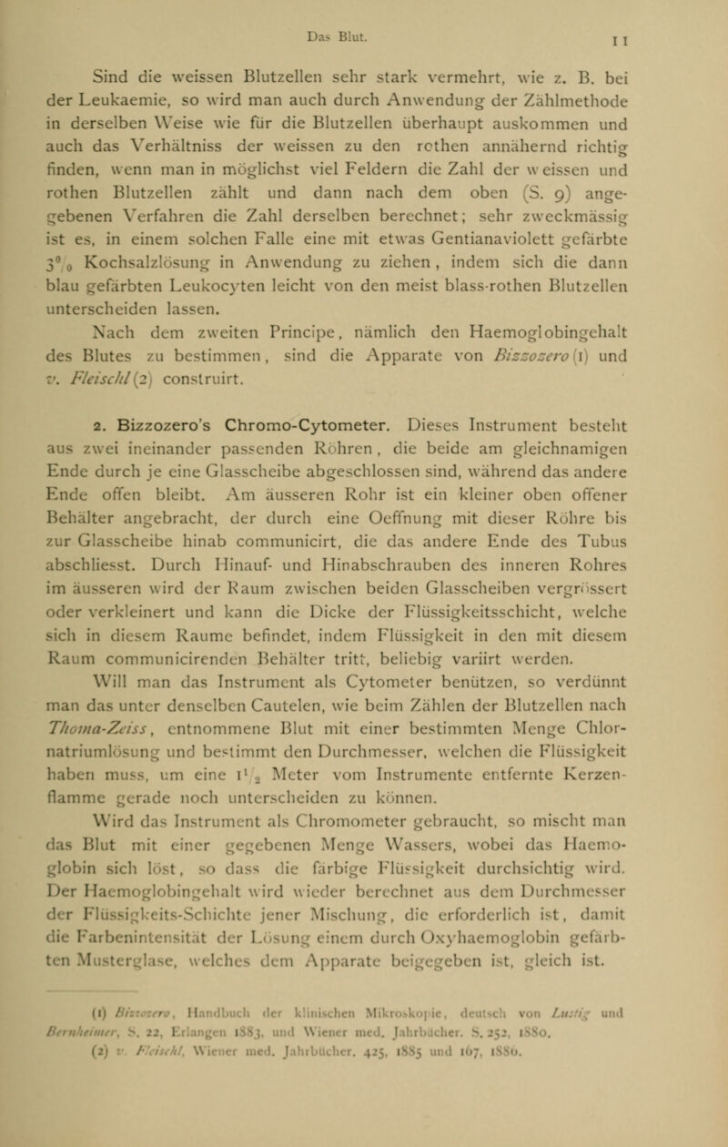 Sind die weissen Blutzellen sehr stark vermehrt, wie z. B. bei der Leukaemie, so wird man auch durch Anwendung der Zählmethode in derselben Weise wie für die Blutzellen überhaupt auskommen und auch das Verhältniss der weissen zu den rcthen annähernd richtig finden, wenn man in möglichst viel Feldern die Zahl der weissen und rothen Blutzellen zahlt und dann nach dem oben (S. 9) ange- gebenen Verfahren die Zahl derselben berechnet; sehr zweckmäs ist es, in einem solchen Falle eine mit etwas Gentianaviolett gefärbte 30 0 Kochsalzlösung in Anwendung zu ziehen , indem sich die dann blau gefärbten Leukocyten leicht von den meist blass-rothen Blutzellen unterscheiden lassen. Nach dem zweiten Principe, nämlich den Haemoglobingehalt des Blutes zu bestimmen, sind die Apparate von Btzzozero{\) und Fleischt onstruirt. 2. Bizzozeros Chromo-Cytometer. Dieses Instrument besteht ineinander passenden Röhren, die beide am gleichnami Ende durch je eine Glasscheibe abgeschlossen sind, während das andere Ende offen bleibt. Am äusseren Rohr ist ein kleiner oben offener Belialter angebracht, der durch eine Oeflfhung mit dieser Rühre bis zur Glasscheibe hinab communicirt, die das andere Ende des Tubus abschließt. Durch Hinauf- und Hinabschrauben des inneren Rohres im äusseren wird der Kaum zwischen beiden Glasscheiben vergrnssert oder verkleinert und kann die Dicke der Flüssigkeitsschicht, welche sich in diesem Räume befindet, indem Flüssigkeit in den mit diesem Raum communicirenden Behälter tritt, beliebig variirt werden. Will man das Instrument als Cytometer benützen, so verdünnt man das unter denselben Cautelen, wie beim Zählen der Blutzellen nach ma-Zeiss, entnommene Blut mit einer bestimmten Menge Chlor- natriumlÖSung und bestimmt den Durchmesser, welchen die Flüssigkeit haben OIUSS, um eine ll , Meter vom Instrumente entfernte Kerzen flamme gerade noch unterscheiden zu können. Wird da- Instrument als Chromometer gebraucht, SO mischt man Blut mit einer neu Menge Wassers, wobei das rJaemo- globin sich löst Flüssigkeit durchsichtig wird. oglobingehalt wird wieder berechnet aus dem Durchmesser Mischung, die erforderlich ist. damit I durch Oxyhaemoglobin gefärb- ten hes dem Apparate Ix i-t. gleich ist. ' II ndbuch 1 \ und • I 1 • und \\ ien< 1 m<