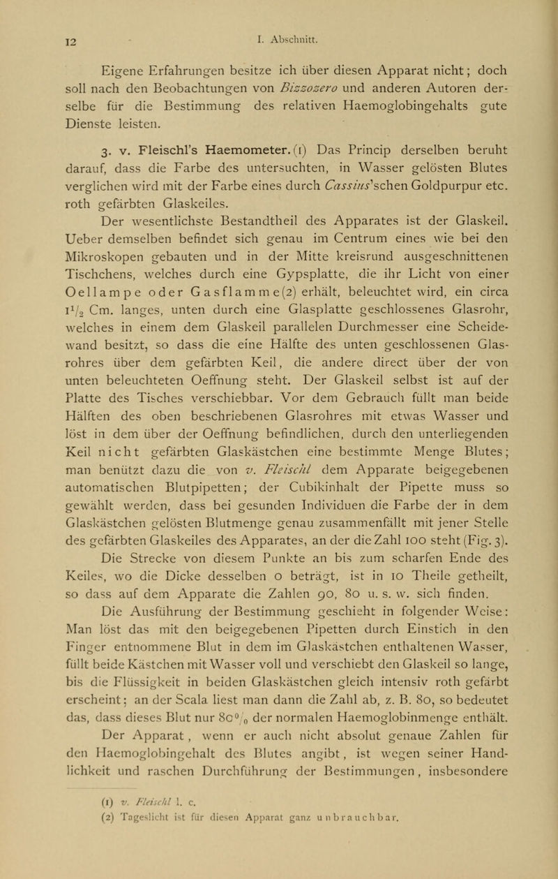 Eigene Erfahrungen besitze ich über diesen Apparat nicht; doch soll nach den Beobachtungen von Bizzozero und anderen Autoren der- selbe für die Bestimmung des relativen Haemoglobingehalts gute Dienste leisten. 3. v. Fleischl's Haemometer. (1) Das Princip derselben beruht darauf, dass die Farbe des untersuchten, in Wasser gelösten Blutes verglichen wird mit der Farbe eines durch Cass ins1 sehen Goldpurpur etc. roth gefärbten Glaskeiles. Der wesentlichste Bestandtheil des Apparates ist der Glaskeil. Ueber demselben befindet sich genau im Centrum eines wie bei den Mikroskopen gebauten und in der Mitte kreisrund ausgeschnittenen Tischchens, welches durch eine Gypsplatte, die ihr Licht von einer Oellampe oder G asflam m e(2) erhält, beleuchtet wird, ein circa 1V2 Cm. langes, unten durch eine Glasplatte geschlossenes Glasrohr, welches in einem dem Glaskeil parallelen Durchmesser eine Scheide- wand besitzt, so dass die eine Hälfte des unten geschlossenen Glas- rohres über dem gefärbten Keil, die andere direct über der von unten beleuchteten Oeffnung steht. Der Glaskeil selbst ist auf der Platte des Tisches verschiebbar. Vor dem Gebrauch füllt man beide Hälften des oben beschriebenen Glasrohres mit etwas Wasser und löst in dem über der Oeffnung befindlichen, durch den unterliegenden Keil nicht gefärbten Glaskästchen eine bestimmte Menge Blutes; man benützt dazu die von v. FleiscJd dem Apparate beigegebenen automatischen Blutpipetten; der Cubikinhalt der Pipette muss so gewählt werden, dass bei gesunden Individuen die Farbe der in dem Glaskästchen gelösten Blutmenge genau zusammenfällt mit jener Stelle des gefärbten Glaskeiles des Apparates, an der die Zahl 100 steht (Fig. 3). Die Strecke von diesem Punkte an bis zum scharfen Ende des Keiles, wo die Dicke desselben o beträgt, ist in 10 Theile getheilt, so dass auf dem Apparate die Zahlen 90, 80 u. s. w. sich finden. Die Ausführung der Bestimmung geschieht in folgender Weise: Man löst das mit den beigegebenen Pipetten durch Einstich in den Finger entnommene Blut in dem im G.laskästchen enthaltenen Wasser, füllt beide Kästchen mit Wasser voll und verschiebt den Glaskeil so lange, bis die Flüssigkeit in beiden Glaskästchen gleich intensiv roth gefärbt erscheint; an der Scala liest man dann die Zahl ab, z. B. 80, so bedeutet das, dass dieses Blut nur 80°.0 der normalen Haemoglobinmenge enthält. Der Apparat , wenn er auch nicht absolut genaue Zahlen für den Haemoglobingehalt des Blutes angibt, ist wegen seiner Hand- lichkeit und raschen Durchführung der Bestimmungen , insbesondere (1) v. Fleischt 1. c. (2) Tageslicht ist für diesen Apparat ganz unbrauchbar,