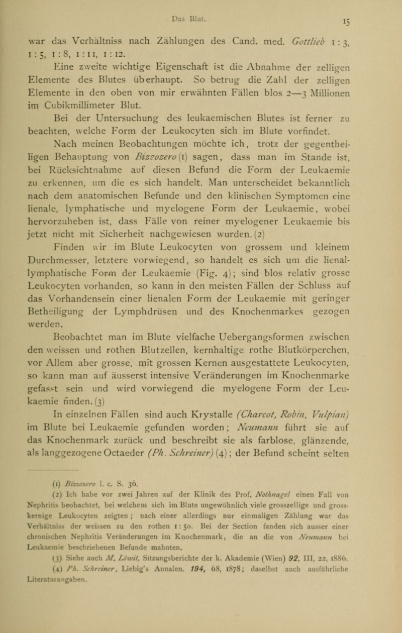 Blut j- war das Verhältniss nach Zählungen des Cand. med. Göttlich i : *, i : 5, 1:8, 1 : 11, 1 : 12. Kine zweite wichtige Eigenschaft ist die Abnahme der zelligen Elemente des Blutes überhaupt. So betrug die Zahl der zelligen Elemente in den oben von mir erwähnten Fällen blos 2—3 Millionen im Cubikmillimeter Blut. Bei der Untersuchung des leukaemischen Blutes ist ferner 7.11 beachten, welche Form der Leukocyten sich im Blute vorfindet. Nach meinen Beobachtungen mochte ich, trotz der gegentei- ligen Behauptung von Biszozen 1 sagen, dass man im Stande ist. bei Rücksichtnahme auf diesen Befund die Form der Leukaemie zu erkennen, um die es sich handelt. Man unterscheidet bekanntlich nach dem anatomischen Befunde und den klinischen Symptomen eine lienale, lymphatische und myelogene Form der Leukaemie. wo hervorzuheben ist. dass Fälle von reiner myelogener Leukaemie bis jetzt nicht mit Sicherheit nachgewiesen wurden. (2 Finden wir im Blute Leukocyten von grossem und kleinem Durch;: . letztere vorwiegend, so handelt es sich um die lienal- lymphatische Form der Leukaemie (Fig. 4); sind blos relativ gr< Leukocyten vorhanden, so kann in den meisten Fällen der Schluss auf Vorhandensein einer lienalen Form der Leukaemie mit geringer Betheiligung der Lymphdrüsen und des Knochenmarkes gezo werden. obachtet man im Blute vielfache Uebergangsformen zwischen den weissen und rothen Blutzeilen, kernhaltige rothe Blutkörperchen, vor Allem aber grosse, mit grossen Kernen ausgestattete Leukocyten, so kann man auf äusserst intensive Veränderungen im Knochenmarke gefa in und wird vorwiegend die myelogene Form der Leu- kaemie finden. ] In einzelnen Fällen sind auch Kr y st alle (Charcot, Robin, Vulpia im Blute bei Leukaemie gefunden worden ; Neumann fuhrt sie auf das Knochenmark zurück und beschreibt sie als farblose, glänzende. als 1. Octaeder (PA. Schreiner) (4); der Befund scheint selten 1 Ich habe vor zwei Jahren auf der Klinik des Prof. Nothnagel einen Kall von itet, bei welchem >ich im Blute ungewöhnlich viele grosszellige and gl kernige I>eu ;ten ; nach einer allerdings nur einmaligen Zahl., das Verh 1 ten zu den rot': i tion fanden sich ausser einer chro: rändemngen im K mark, du- an die ron Ntumumn Leukaem ich M. I \ '>2. III .• • iss> W4, auch iche Literatari