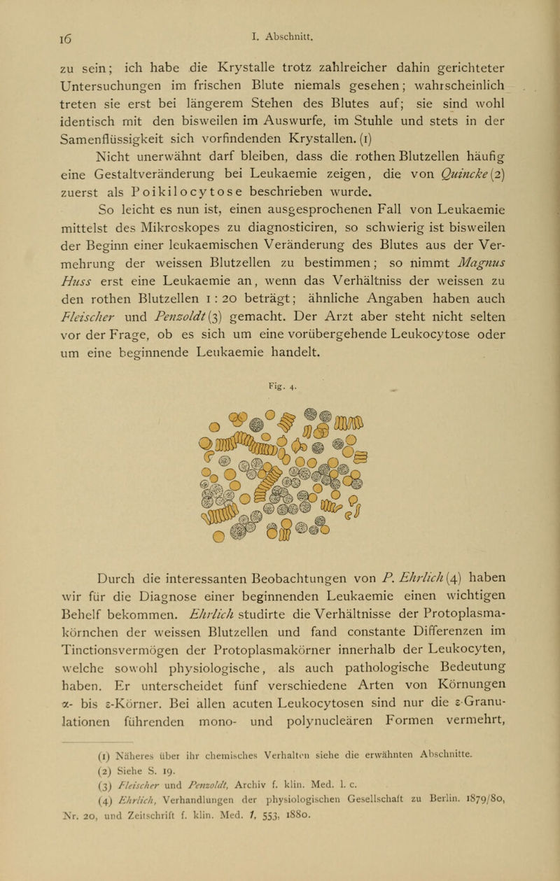 zu sein; ich habe die Krystalle trotz zahlreicher dahin gerichteter Untersuchungen im frischen Blute niemals gesehen; wahrscheinlich treten sie erst bei längerem Stehen des Blutes auf; sie sind wohl identisch mit den bisweilen im Auswurfe, im Stuhle und stets in der Samenflüssigkeit sich vorfindenden Krystallen. (i) Nicht unerwähnt darf bleiben, dass die rothen Blutzellen häufig eine Gestaltveränderung bei Leukaemie zeigen, die von Quincke(2) zuerst als Poikilocytose beschrieben wurde. So leicht es nun ist, einen ausgesprochenen Fall von Leukaemie mittelst des Mikrcskopes zu diagnosticiren, so schwierig ist bisweilen der Beginn einer leukaemischen Veränderung des Blutes aus der Ver- mehrung der weissen Blutzellen zu bestimmen; so nimmt Magnus Hiiss erst eine Leukaemie an, wenn das Verhältniss der weissen zu den rothen Blutzellen 1 : 20 beträgt; ähnliche Angaben haben auch Fleisclier und Penzoldt {$) gemacht. Der Arzt aber steht nicht selten vor der Frage, ob es sich um eine vorübergehende Leukocytose oder um eine beginnende Leukaemie handelt. Fig. 4- j##fe§ m O W~ Durch die interessanten Beobachtungen von P. Ehrlich (4) haben wir für die Diagnose einer beginnenden Leukaemie einen wichtigen Behelf bekommen. Ehrlich studirte die Verhältnisse der Protoplasma- körnchen der weissen Blutzellen und fand constante Differenzen im Tinctionsvermögen der Protoplasmakörner innerhalb der Leukocyten, welche sowohl physiologische, als auch pathologische Bedeutung haben. Er unterscheidet fünf verschiedene Arten von Körnungen 7.- bis s-Körner. Bei allen acuten Leukocytosen sind nur die e-Granu- lationen führenden mono- und polynucleären Formen vermehrt, (1) Näheres über ihr chemisches Verhalten siehe die erwähnten Abschnitte. (2) Siehe S. 19. (3) Fleischer und Penzolät, Archiv f. klin. Med. 1. c. (4) Ehrlich, Verhandlungen der physiologischen Gesellschaft zu Berlin. 1S79/80,
