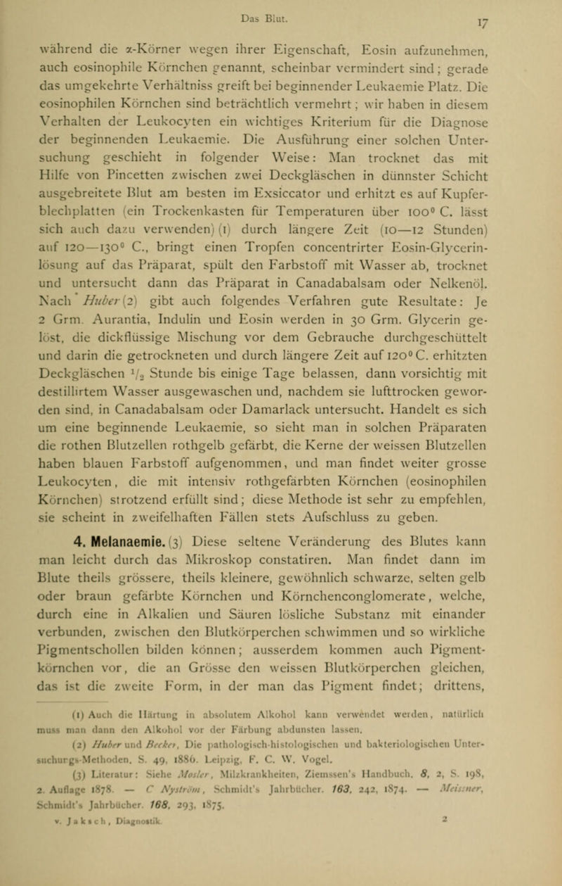 während die 7.-Körner wegen ihrer Eigenschaft, Eosin aufzunehmen, auch eosinophile Kornchen genannt, scheinbar vermindert sind ; gerade das umgekehrte Verhältnis* greift bei beginnender Leukaemie Platz. Die eosinophilen Körnchen sind beträchtlich vermehrt; wir haben in diesem Verhalten der Leukocvten ein wichtiges Kriterium für die Diagnose der beginnenden Leukaemie. Die Ausführung einer solchen Unter- suchung geschieht in folgender Weise: Man trocknet das mit Hilfe von Pincetten zwischen zwei Deckgläschen in dünnster Schicht ausgebreitete Mut am besten im Kxsiccator und erhitzt es auf Kupfer- blechplatten ein Trockenkasten für Temperaturen über ioo° C. lässt sich auch dazu verwenden) (i) durch längere Zeit (10—12 Stunden auf 120—1300 C, bringt einen Tropfen concentrirter Eosin-Glycerin- mg auf das Präparat, spult den Farbstoff mit Wasser ab, trocknet und untersucht dann das Präparat in Canadabalsam oder Nelkenöl. Nach Hübet 2 gibt auch folgendes Verfahren gute Resultate: Je 2 Grm Aurantia, Indulin und Eosin werden in 30 Grm. Glycerin die dickflüssige Mischung vor dem Gebrauche durchgeschüttelt und darin die getrockneten und durch längere Zeit auf i2O0C. erhitzten Deckglaschen ' , Stunde bis einige Tage belassen, dann vorsichtig mit destillirtem Wasser ausgewaschen und, nachdem sie lufttrocken gewor- den sind, in Canadabalsam oder Damarlack untersucht. Handelt es sich um eine beginnende Leukaemie, so sieht man in solchen Präparaten die rothen Blutzellen rothgelb gefärbt, die Kerne der weissen Blutzellen haben blauen Farbstoff aufgenommen, und man findet weiter grosse Leukocvten, die mit intensiv rothgefarbten Kornchen (eosinophilen nchen) strotzend erfüllt sind; diese Methode ist sehr zu empfehlen, sie scheint in zweifelhaften Fällen stets Aufschluss zu geben. 4. Melanaemie. 3 Diese seltene Veränderung des Blutes kann man leicht durch das Mikroskop constatiren. Man findet dann im Blute theils grössere, theils kleinere, gewöhnlich schwarze, selten gelb oder braun gefärbte Kornchen und Kornchenconglomerate, welche, durch eine in Alkalien und Säuren lösliche Substanz mit einander verbunden, zwischen den Blutkörperchen schwimmen und SO Wirkliche Pigmentschollen bilden können; ausserdem kommen auch Pigment- nchen vor, die an Grösse den weissen Blutkörperchen gleichen, zweite Form, in der man das Pigment findet; drittens, (1) Auch die II rtung Icohol kann verwendet werden, natürlich mau dann i \ k 1 Irbung abdunsten lassen, psch-higeologischen und ba1ct< . 1886 Lei] l . <'. W. I rankheit« Z 11 Ibuch. 8. 1 1 2. Au: 1-;- It's Jahrbücher. 163. 142, 1874. — f$&