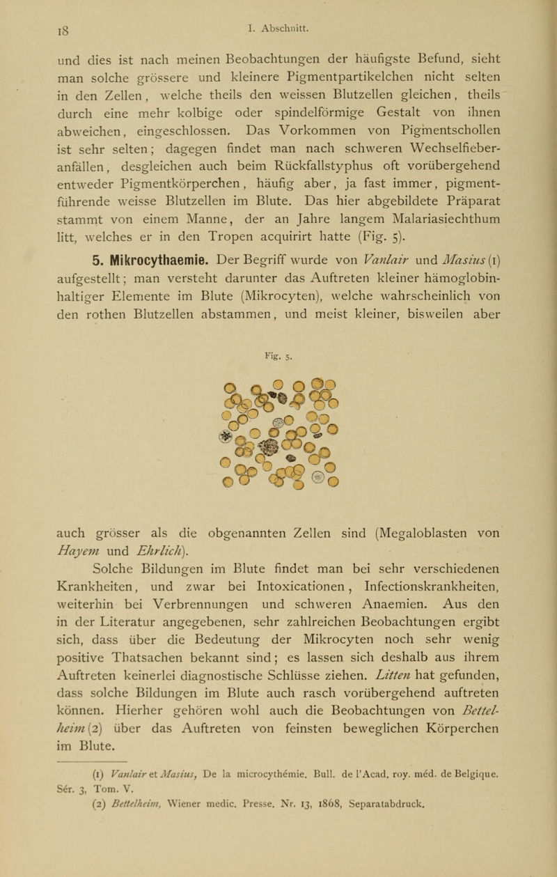 und dies ist nach meinen Beobachtungen der häufigste Befund, sieht man solche grössere und kleinere Pigmentpartikelchen nicht selten in den Zellen, welche theils den weissen Blutzellen gleichen , theils durch eine mehr kolbige oder spindelförmige Gestalt von ihnen abweichen, eingeschlossen. Das Vorkommen von Pigmentschollen ist sehr selten; dagegen findet man nach schweren Wechselfieber- anfällen , desgleichen auch beim Rückfallstyphus oft vorübergehend entweder Pigmentkörperchen, häufig aber, ja fast immer, pigment- führende weisse Blutzellen im Blute. Das hier abgebildete Präparat stammt von einem Manne, der an Jahre langem Malariasiechthum litt, welches er in den Tropen acquirirt hatte (Fig. 5). 5. MikrOCythaemie. Der Begriff wurde von Vanlair und Mas7*7ts (1) aufgestellt; man versteht darunter das Auftreten kleiner hämoglobin- haltiger Elemente im Blute (Mikrocyten), welche wahrscheinlich von den rothen Blutzellen abstammen, und meist kleiner, bisweilen aber Fig. 5. auch grösser als die obgenannten Zellen sind (Megaloblasten von Hayem und Ehrlich). Solche Bildungen im Blute findet man bei sehr verschiedenen Krankheiten, und zwar bei Intoxicationen, Infectionskrankheiten, weiterhin bei Verbrennungen und schweren Anaemien. Aus den in der Literatur angegebenen, sehr zahlreichen Beobachtungen ergibt sich, dass über die Bedeutung der Mikrocyten noch sehr wenig positive Thatsachen bekannt sind; es lassen sich deshalb aus ihrem Auftreten keinerlei diagnostische Schlüsse ziehen. Litten hat gefunden, dass solche Bildungen im Blute auch rasch vorübergehend auftreten können. Hierher gehören wohl auch die Beobachtungen von Beitel- Jieim (2) über das Auftreten von feinsten beweglichen Körperchen im Blute. (1) Vanlair et Masuts, De la microcythemie. Bull, de l'Acad. roy. med. de Belgique. Ser. 3, Tom. V.