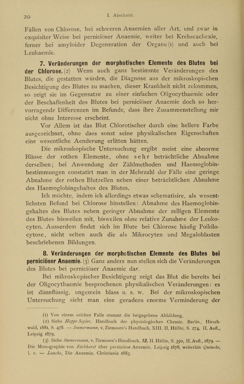 Fällen von Chlorose, bei schweren Anaemien aller Art, und zwar in exquisiter Weise bei perniciöser Anaemie, weiter bei Krebscachexie, ferner bei amyloider Degeneration der Organe (i) und auch bei Leukaemie. 7. Veränderungen der morphotischen Elemente des Blutes bei der Chlorose. (2) Wenn auch ganz bestimmte Veränderungen des Blutes, die gestatten würden, die Diagnose aus der mikroskopischen Besichtigung des Blutes zu machen, dieser Krankheit nicht zukommen, so zeigt sie im Gegensatze zu einer einfachen Oligocythaemie oder der Beschaffenheit des Blutes bei perniciöser Anaemie doch so her- vorragende Differenzen im Befunde, dass ihre Zusammenstellung mir nicht ohne Interesse erscheint. Vor Allem ist das Blut Chlorotischer durch eine hellere Farbe ausgezeichnet, ohne dass sonst seine physikalischen Eigenschaften eine wesentliche Aenderung erlitten hätten. Die mikroskopische Untersuchung ergibt meist eine abnorme Blässe der rothen Elemente, ohne sehr beträchtliche Abnahme derselben; bei Anwendung der Zählmethoden und Haemoglobin- bestimmungen constatirt man in der Mehrzahl der Fälle eine geringe Abnahme der rothen Blutzellen neben einer beträchtlichen Abnahme des Haemoglobingehaltes des Blutes. Ich möchte, indem ich allerdings etwas schematisire, als wesent- lichsten Befund bei Chlorose hinstellen: Abnahme des Haemo^lobin- o gehaltes des Blutes neben geringer Abnahme der zelligen Elemente des Blutes bisweilen mit, bisweilen ohne relative Zunahme der Leuko- cyten. Ausserdem findet sich im Blute bei Chlorose häufig Poikilo- cytose, nicht selten auch die als Mikrocyten und Megaloblasten beschriebenen Bildungen. 8. Veränderungen der morphotischen Elemente des Blutes bei perniciöser Anaemie. (3) Ganz anders nun stellen sich die Veränderungen des Blutes bei perniciöser Anaemie dar. Bei mikroskopischer Besichtigung zeigt das Blut die bereits bei der Oligocythaemie besprochenen physikalischen Veränderungen: es ist dünnflüssig, ungemein blass u. s. w. Bei der mikroskopischen Untersuchung sieht man eine geradezu enorme Verminderung der (1) Von einem solchen Falle stammt die beigegebene Abbildung. (2) Siehe HoppeSeyler, Handbuch der physiologischen Chemie. Berlin, Hirsch- wald, 1881, S. 478. — Immerwann, v. Ziemssen's Handbuch. XIII, II. Hälfte, S. 274, II. Aufl., Leipzig 1879. (3) Siehe Immennann, v. Ziemssen's Handbuch. 13, II. Hälfte, S. 350, II. Aufl., 1879. — Die Monographie von Iuchhorst über pemiciöse Anaemie, Leipzig 1878, weiterhin Quincke, 1. c. — Laache, Die Anaemie. Christiania 1883.