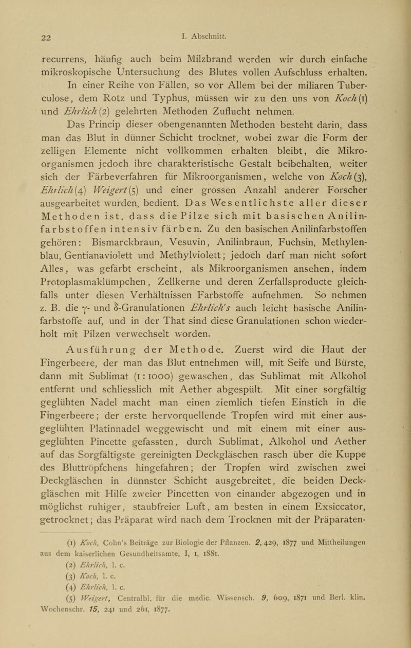 recurrens, häufig auch beim Milzbrand werden wir durch einfache mikroskopische Untersuchung des Blutes vollen Aufschluss erhalten. In einer Reihe von Fällen, so vor Allem bei der miliaren Tuber- culose, dem Rotz und Typhus, müssen wir zu den uns von Koch{\) und Ehrlich {2) gelehrten Methoden Zuflucht nehmen. Das Princip dieser obengenannten Methoden besteht darin, dass man das Blut in dünner Schicht trocknet, wobei zwar die Form der zelligen Elemente nicht vollkommen erhalten bleibt, die Mikro- organismen jedoch ihre charakteristische Gestalt beibehalten, weiter sich der Färbeverfahren für Mikroorganismen, welche von Koch(^), Ehr lieh {4) Weigert(5) und einer grossen Anzahl anderer Forscher ausgearbeitet wurden, bedient. D as Wes ent liehst e aller dieser Methoden ist, dass die Pilze sich mit basischen Anilin- farbstoffen int ensiv färb en. Zu den basischen Anilinfarbstoffen gehören: Bismarckbraun, Vesuvin, Anilinbraun, Fuchsin, Methylen- blau, Gentianaviolett und Methylviolett; jedoch darf man nicht sofort Alles, was gefärbt erscheint, als Mikroorganismen ansehen, indem Protoplasmaklümpchen , Zellkerne und deren Zerfallsproducte gleich- falls unter diesen Verhältnissen Farbstoffe aufnehmen. So nehmen z. B. die y- und S-Granulationen Ehrlich's auch leicht basische Anilin- farbstoffe auf, und in der That sind diese Granulationen schon wieder- holt mit Pilzen verwechselt worden. Ausführung der Methode. Zuerst wird die Haut der Fingerbeere, der man das Blut entnehmen will, mit Seife und Bürste, dann mit Sublimat (1: 1000) gewaschen, das Sublimat mit Alkohol entfernt und schliesslich mit Aether abgespült. Mit einer sorgfältig geglühten Nadel macht man einen ziemlich tiefen Einstich in die Fingerbeere; der erste hervorquellende Tropfen wird mit einer aus- geglühten Platinnadel weggewischt und mit einem mit einer aus- geglühten Pincette gefassten, durch Sublimat, Alkohol und Aether auf das Sorgfältigste gereinigten Deckgläschen rasch über die Kuppe des Bluttröpfchens hingefahren; der Tropfen wird zwischen zwei Deckgläschen in dünnster Schicht ausgebreitet, die beiden Deck- gläschen mit Hilfe zweier Pincetten von einander abgezogen und in möglichst ruhiger, staubfreier Luft, am besten in einem Exsiccator, getrocknet; das Präparat wird nach dem Trocknen mit der Präparaten- (1) Koch, Cohn's Beiträge zur Biologie der Pflanzen. 2,429, 1877 und Mittheilungen aus dem kaiserlichen Gesundheitsamte. I, I, 18S1. (2) Ehrlich, 1. c. (3) Koch, 1. c. (4) Ehrlich, 1. c. (5) Weigert, Centralbl. für die medic. Wissensch. 9, 609, 1S71 und Berl. klin. Wochenschr. 15, 241 und 201, 1877.