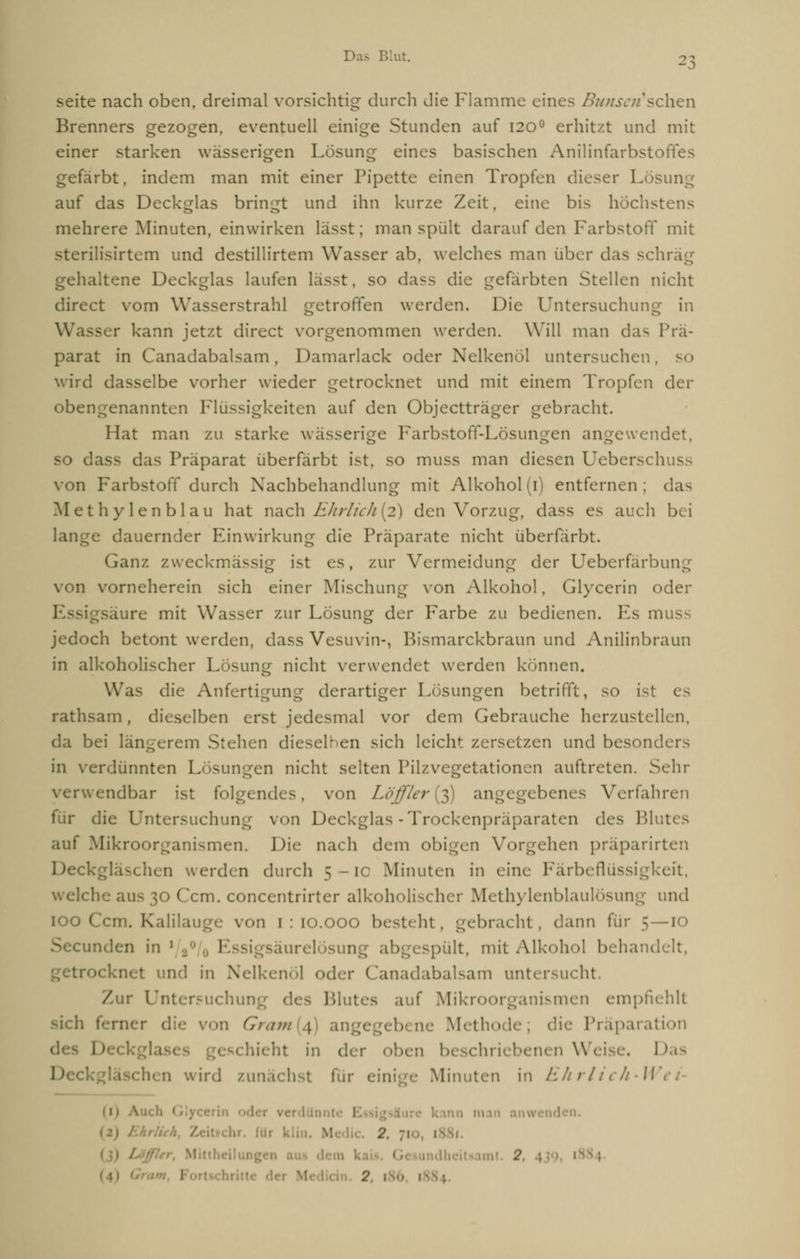seite nach oben, dreimal vorsichtig durch die Flamme eines Bunseri'schen Brenners gezogen, eventuell einige Stunden auf 120° erhitzt und mit einer starken wässerigen Lösung eines basischen Anilinfarbstoffes gefärbt, indem man mit einer Pipette einen Tropfen dieser Lösung auf das Deckglas bringt und ihn kurze Zeit, eine bis höchstens mehrere Minuten, einwirken lässt; man spült darauf den Farbstoff mit sterilisirtem und destillirtem Wasser ab, welches man über das schräg gehaltene Deckglas laufen I 50 dass die gefärbten Stellen nicht direct vom Wasserstrahl getroffen werden. Die Untersuchung in Wasser kann jetzt direct vorgenommen werden. Will man das Prä- parat in Canadabalsam, Damarlack oder Nelkenöl untersuchen, so wird dasselbe vorher wieder getrocknet und mit einem Tropfen der obengenannten Flüssigkeiten auf den Objectträger gebracht. Hat man zu starke wässerige Farbstoff-Lösungen angewendet, so dass das Präparat überfärbt ist, so muss man diesen Ueberschuss von Farbstoff durch Nachbehandlung mit Alkohol (1) entfernen ; das Methylenblau hat nach Ehrlich [2) den Vorzug, dass es auch bei e dauernder Einwirkung die Präparate nicht überfärbt. Ganz zweckmässig ist es, zur Vermeidung der Ueberfarbung von vorneherein sich einer Mischung von Alkohol, Glycerin oder Iure mit Wasser zur Lösung der Farbe zu bedienen. Es muss jedoch betont werden, dass Vesuvin-, Bismarckbraun und Anilinbraun in alkoholischer Lösung nicht verwendet werden können. Was die Anfertigung derartiger Lösungen betrifft, so ist rathsam, dieselben erst jedesmal vor dem Gebrauche herzustellen, da bei längerem Stehen dieselben sich leicht zersetzen und besonders in verdünnten Lösungen nicht selten Pilzvegetationen auftreten. Sehr verwendbar ist folgendes, von Löfflet(3) angegebenes Verfahren für die Untersuchung von Deckglas - Trockenpräparaten des Blutes auf Mikroorganismen. Die nach dem obigen Vorgehen präparirten Deckgläschen werden durch 5 — 10 Minuten in eine Färbeflüssigkeit, welch'.- aus 30 Ccm. concentrirter alkoholischer Methylenblaulösung und 100 Ccm. Kalilauge von 1 : 10.000 besteht, gebracht , dann für 5—10 Secunden in ■ 1 irelösung abgespült, mit Alkohol behandelt. ocknet und in Nelkenöl oder Canadabalsam untersucht. Zur I :chuiv Blutes auf Mikroorganismen empfiehlt sich Gram \ ai Method< i Präparation ieht in der oben beschriebenen Weise. 1 1-ii wird zunächst für eini Minuten in Ehrlich-W 1 Z , Mitilx G 2 \ I ' 2, 186, 1