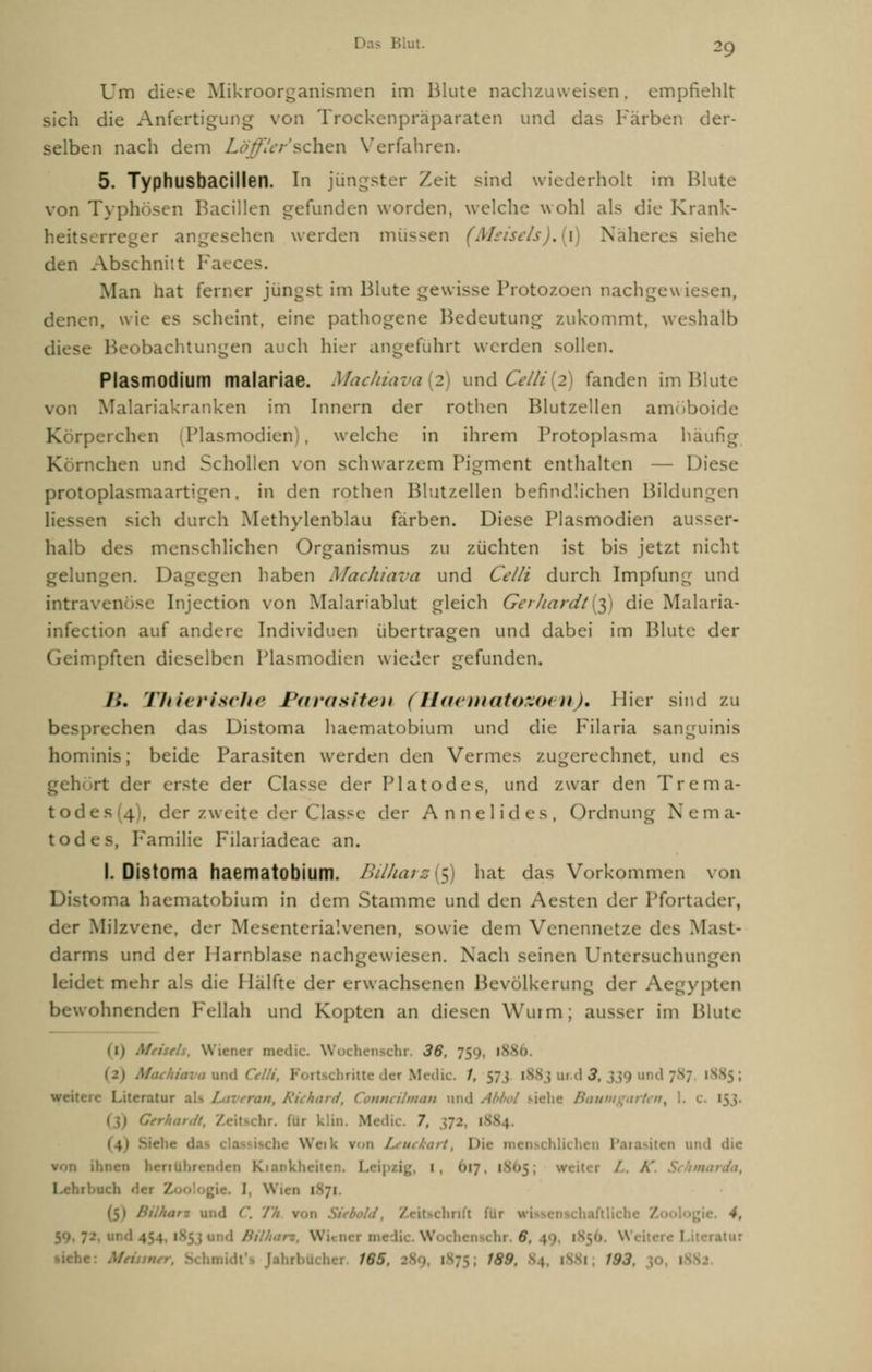 ?9 Um diese Mikroorganismen im Blute nachzuweisen, empfiehlt sich die Anfertigung von Trockenpräparaten und das Färben der- selben nach dem Löffler1'sehen Verfahren. 5. Typhusbacillen. In jüngster Zeit sind wiederholt im Blute von Typhösen Bacillen gefunden worden, welche wohl als die Krank- heit.^ rreger angesehen werden müssen (Msisels).{\) Näheres siehe den Abschnitt 1 Man hat ferner jüngst im Blute gewisse Protozoen nachgewiesen. denen, wie es scheint, eine pathogene Bedeutung zukommt, weshalb diese Beobachtungen auch hier angeführt werden sollen. Plasmodium malariae. Machiava 2 und Celli 2 fanden im Blute von Malariakranken im Innern der rothen Blutzellen amöboide perchen Plasmodien , welche in ihrem Protoplasma häufig K rnchen und Schollen von schwarzem Pigment enthalten — Diese protoplasmaartigen, in den rothen Blutzellen befindlichen Bildungen sen sich durch Methylenblau färben. Diese Plasmodien ausser- halb des menschlichen Organismus zu züchten ist bis jetzt nicht gelungen. Dagegen haben Machiava und Celli durch Impfung und intravenöse Injection von Malariablut gleich Gerhardt^) die Malaria- infection auf andere Individuen übertragen und dabei im Blute der Geimpften dieselben Plasmodien wieder gefunden. />. TJtierische Parasiten (Haematozoen). Hier sind zu besprechen das Distoma haematobium und die Filaria sanguinis hominis; beide Parasiten werden den Vermes zugerechnet, und es gehört der erste der Gasse der Piatodes, und zwar den Trema- tod es (4), der zweite der Classe der Annelides, Ordnung Nema- todes, Familie Filariadeae an. I. Distoma haematobium. Bil/tars($) hat das Vorkommen von toma haematobium in dem Stamme und den Aesten der Pforta der Milzvene, dijv Mesenterialvenen, sowie dem Venennetze des Mast- darms und der Harnblase nachgewiesen. Nach seinen Untersuchungen leidet mehr als die Hälfte der erwachsenen Bevölkerung der Aegypten ohnenden Fellah und Kopten an diesen Wurm; ausser im Blute (1) AfriseJs, Wiener medic. Wochenschr. 36, 759 1886 1 Maekiava und i rUcbritteder Medic. /. 57; [883ur.dd, ; tere Literatur ■, A'/</i<ir</, Connrilman und A lie Baum gart et* y 1. i für klin. Medic. 7, \ \ ■ Wei k ron L ■■< I I ihnen Leipzig, I 617 1865 /. A' .' I 71 harz ui. : Z I lur w 1 iftliche Z 4, $, 49, 1856 W 1 •iebe: Mn n,r, i 18$ t$3