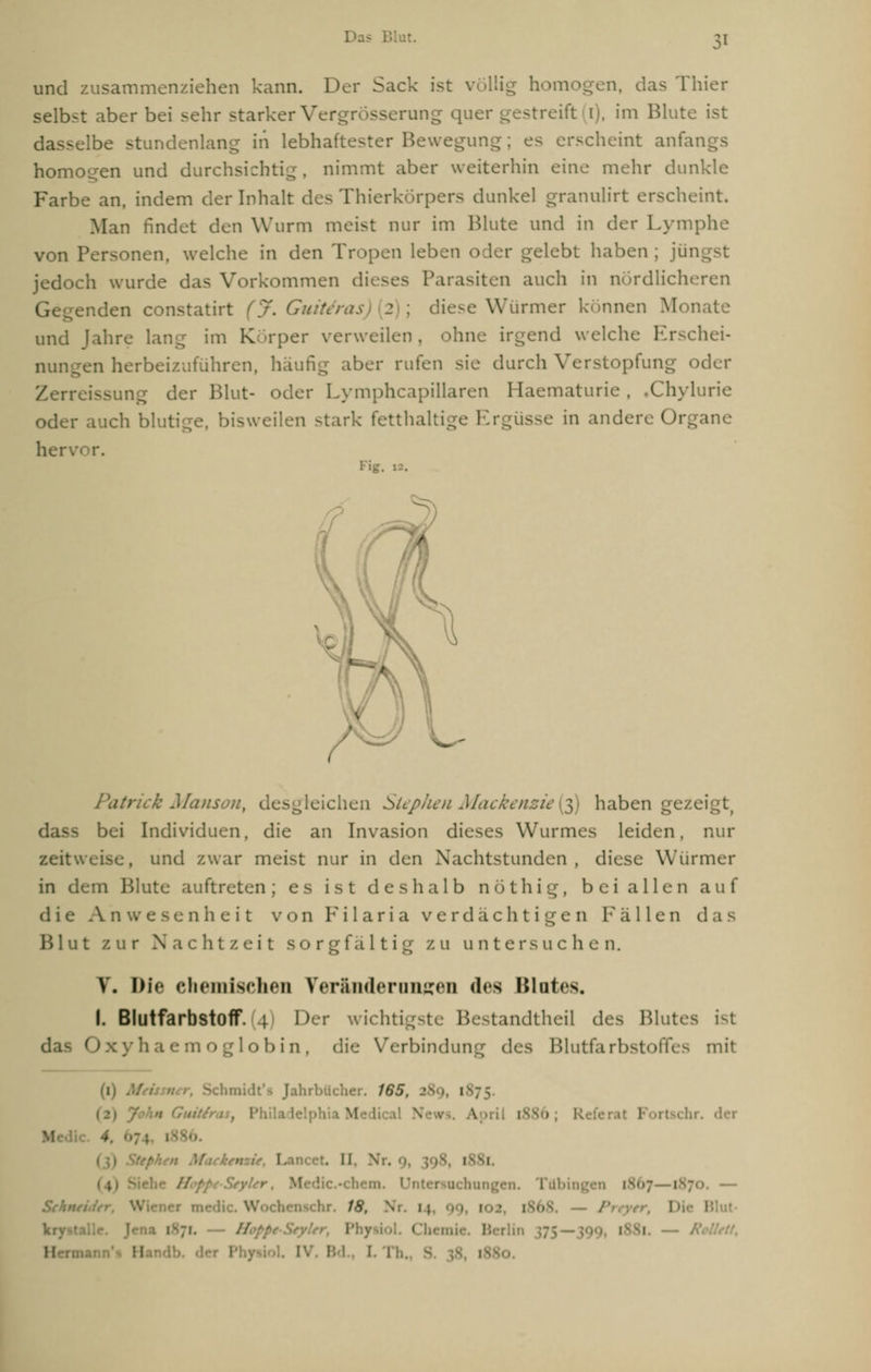 und zusammenziehen kann. Der Sack ist völlig homogen, das Thier selbst aber bei sehr starker V ang qu< im Blute ist -elbe stundenlang in lebhaftester Bewegung; es erscheint anfai homogen und durchsichtig, nimmt aber weiterhin eine mehr dunkle Farbe an, indem der Inhalt des Thierkörpers dunkel granulirt erscheint. Man findet den Wurm meist nur im Blute und in der Lymphe von nen, welche in den Tropen leben oder gelebt haben ; jün jedoch wurde das Vorkommen dieses Parasiten auch in nördlicheren enden constatirt (j. Guitiras 2 : diese Wurmer können Monate und jähre lang im Körper verweilen, ohne irgend welche Erschei- nungen herbeizuführen, häufig aber rufen sie durch Verstopfung oder der Blut- oder Lymphcapillaren Haematurie, »Chylurie oder auch blutige, bisweilen stark fetthaltig *üsse in andere Organe herv Fig. 12. Patrick Manson, desgleichen StepJien Mackenzie($) haben gezeigt, dass bei Individuen, die an Invasion dieses Wurmes leiden, nur zeitweise, und zwar meist nur in den Nachtstunden, diese Würmer in dem Blute auftreten; es ist deshalb nöthig, bei allen auf die Anwesenheit von F i 1 a r i a verdächtigen Fällen das H 1 u t zur Nachtzeit s o r g f a 11 i g zu unte r s u c h e n. V. Die chemischen Veränderungen des Blutes. I. Blutfarbstoff. 4 Her wichtigste Bestandtheil des Blutes ist das Oxyha lob in, die Verbindung des Blutfarbstoffes mit (1) . . Jahrbücher. 165, • i M Ipril 1886; R l Fori • I. . i I '. yUr, Medic.-chem. [867 1870. — Schneider, Wiener medi , Wochenschr. 18, ' l I < M. R !l i . I. I !,.