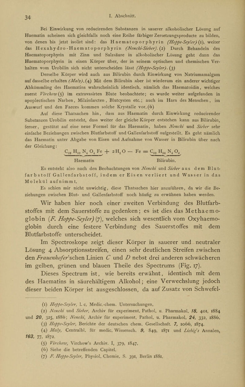 Bei Einwirkung von reducirenden Substanzen in sauerer alkoholischer Lösung auf Haematin scheinen sich gleichfalls noch eine Reihe färbiger Zersetzungsproducte zu bilden, von denen bis jetzt isolirt sind: das Haematoporphyrin (Hoppe-Seyler) (i), weiter das Hexahydro-Haematoporphyrin (Nencki-Sieber). (2) Durch Behandeln des Haematoporphyrin mit Zinn und Salzsäure in alkoholischer Lösung geht dann das Haematoporphyrin in einen Körper über, der in seinem optischen und chemischen Ver- halten vom Urobilin sich nicht unterscheiden lässt (Hoppe-Seyler). (3) Derselbe Körper wird auch aus Bilirubin durch Einwirkung von Natriumamalgam auf dasselbe erhalten (Maly). (4) Mit dem Bilirubin aber ist wiederum ein anderer wichtiger Abkömmling des Haematins wahrscheinlich identisch, nämlich das Haematoidin, welches zuerst Virchow{$) im extravasirten Blute beobachtete; es wurde weiter aufgefunden in apoplectischen Narben , Milzinfarcten , Blutcysten etc.; auch im Harn des Menschen , im Auswurf und den Faeces kommen solche Krystalle vor. (6) Auf diese Thatsachen hin, dass aus Haematin durch Einwiikung reducirender Substanzen Urobilin entsteht, dass weiter der gleiche Körper entstehen kann aus Bilirubin, ferner, gestützt auf eine neue Formel für das Haematin, haben Nencki und Sieber sehr einfache Beziehungen zwischen Blutfarbstoff und Gallenfarbstoff aufgestellt. Es geht nämlich. das Haematin unter Abgabe von Eisen und Aufnahme von Wasser in Bilirubin über nach der Gleichung: C38 H82 N4 Q4 Fe + 2H20 - Fe = C8a H3 N4 Oe Haematin Bilirubin. Es entsteht also nach den Beobachtungen von Nencki und Sieber aus dem Blut- farbstoff Gallenfarbstoff, indem er Eisen verliert und Wasser in das Molekül aufnimmt. Es schien mir nicht unwichtig, diese Thatsachen hier anzuführen, da wir die Be- ziehungen zwischen Blut- und Gallenfarbstoff noch häufig zu erwähnen haben werden. Wir haben hier noch einer zweiten Verbindung des Blutfarb- stoffes mit dem Sauerstoffe zu gedenken; es ist dies das Methaemo- globin (F. Hoppe-Seyler) (7), welches sich wesentlich vom Oxyhaemo- globin durch eine festere Verbindung des Sauerstoffes mit dem Blutfarbstoffe unterscheidet. Im Spectroskope zeigt dieser Körper in sauerer und neutraler Lösung 4 Absorptionsstreifen, einen sehr deutlichen Streifen zwischen den Frauenhof er* sohan Linien C und D nebst drei anderen schwächeren im gelben, grünen und blauen Theile des Spectrums (Fig. 17). Dieses Spectrum ist, wie bereits erwähnt, identisch mit dem des Haematins in säurehaltigem Alkohol; eine Verwechslung jedoch dieser beiden Körper ist ausgeschlossen, da auf Zusatz von Schwefel- (1) Hoppe-Seyler, 1. c. Medic.-chem. Untersuchungen. (2) Nencki und Sieber, Archiv für experiment. Pathol. u. Pharmakol. 18, 401, 1884 und 20, 325, 1886; Nencki, Archiv für experiment. Pathol. u. Pharmakol. 24, 332, 1886. (3) Hoppe-Seyler, Berichte der deutschen ehem. Gesellschaft. 7, 1066, 1874. (4) Maly, Centralbl. für medic. Wissensch. 9, 849, 1871 und Liebig's Annalen, 163, 77, 1872. ($) Virchow, Virchow's Archiv. I, 379, 1847. (6) Siehe die betreffenden Capitel. (7) F. Hoppe-Seyler, Physiol. Chemie. S. 391, Berlin 1881.