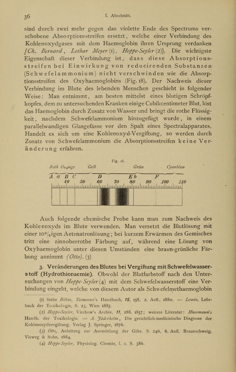 sind durch zwei mehr gegen das violette Ende des Spectrums ver- schobene Absorptionsstreifen ersetzt, welche einer Verbindung des Kohlenoxydgases mit dem Haemoglobin ihren Ursprung verdanken [Ck. Bernard, Lothar Meyer [\), Hoppe-Seyler (2)]. Die wichtigste Eigenschaft dieser Verbindung ist, dass diese Absorptions- streifen bei Einwirkung von reducirenden Substanzen (Schwefelammonium) nicht verschwinden wie die Absorp- tionsstreifen des Oxyhaemoglobins (Fig. 18). Der Nachweis dieser Verbindung im Blute des lebenden Menschen geschieht in folgender Weise: Man entnimmt, am besten mittelst eines blutigen Schröpf- kopfes, dem zu untersuchenden Kranken einige Cubikcentimeter Blut, löst das Haemoglobin durch Zusatz von Wasser und bringt die rothe Flüssig- keit , nachdem Schwefelammonium hinzugefügt wurde, in einem parallelwandigen Glasgefässe vor den Spalt eines Spectralapparates. Handelt es sich um eine Kohlenoxyd-Vergiftung, so werden durch Zusatz von Schwefelammonium die Absorptionsstreifen keine Ver- änderung erfahren. Fig. 18. Roth Orange Gelb Grün Cy an Mau A G B C D El; F 40 50 60 70 80 90 100 n 11,11111111 ,n 11111111111,11 Uli 1''' L'iLilu I 1111 H 11111111111111111 i' 111 Auch folgende chemische Probe kann man zum Nachweis des Kohlenoxyds im Blute verwenden. Man versetzt die Blutlösung mit einer io%igen Aetznatronlösung; bei kurzem Erwärmen des Gemisches tritt eine zinnoberrothe Färbung auf, während eine Lösung von Oxyhaemoglobin unter diesen Umständen eine braun-grünliche Fär- bung annimmt (Otto). (3) 3. Veränderungen des Blutes bei Vergiftung mit Schwefelwasser- stoff (Hydrothionaemie). Obwohl der Blutfarbstoff nach den Unter- suchungen von Hoppe-Sey/er(4) mit dem Schwefelwasserstoff eine Ver- bindung eingeht, welche von diesem Autor als Schwefelmethaemoglobin (1) Siehe Böhm, Ziemssen's Handbuch, 15, 158, 2. Aufl., 1880. — Lewin, Lehr- buch der Toxikologie, S. 23, Wien 1885. (2) Hoppe-Seyler, Virchovv's Archiv, //, 288. 1857; weitere Literatur: Husemanris Handb. der Toxikologie. — A. Jädtrholm, Die gerichtlich-medicinische Diagnose der Kohlenoxydvergiftung. Verlag J. Springer, 1876. (3) Otto, Anleitung zur Ausmittlung der Gifte. S. 246, 6. Aufl. Braunschweig, Vieweg & Sohn, 1884. (4) Hoppe-Seyler, Physiolog. Chemie, 1. c. S. 386.