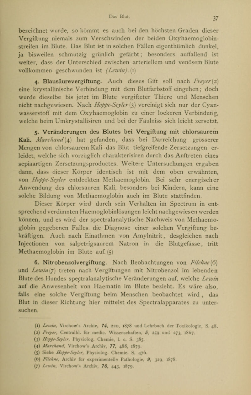 bezeichnet wurde, so kömmt es auch bei den höchsten Graden dieser Vereiftuncr niemals zum Verschwinden der beiden Oxvhaemosrlobin- streifen im Blute. Das Blut ist in solchen Fallen eigenthümlich dunkel, ja bisweilen schmutzig grünlich gefärbt; besonders auffallend ist weiter, dass der Unterschied zwischen arteriellem und venösem Blute vollkommen geschwunden ist (i) 4. Blausäurevergiftung. Auch dieses Gift soll nach Freyer 2 eine krystallinische Verbindung mit dem Blutfarbstoff eingehen ; doch wurde dieselbe bis jetzt im Blute vergifteter Thiere und Menschen nicht nachgewiesen. Nach Hcppe-Seylerfe) vereinigt sich nur der Cyan- wasserstoff mit dem Oxyhaemoglobin zu einer lockeren Verbindung, welche beim Umkrystallisiren und bei der Fäulniss sich leicht zersetzt. 5. Veränderungen des Blutes bei Vergiftung mit chlorsaurem Kali. Marcliand{£) hat gefunden, dass bei Darreichung grösserer Mengen von chlorsaurem Kali das Blut tiefgreifende Zersetzungen er- leidet, welche sich vorzüglich charakterisiren durch das Auftreten eines sepiaartigen Xersetzungsproductes. Weitere Untersuchungen ergaben dann, d ieser Körper identisch ist mit dem oben erwähnten, von Hoppe-Seyler entdeckten Methaemoglobin. Bei sehr energischer Anwendung des chlorsauren Kali, besonders bei Kindern, kann eine che Bildung von Methaemoglobin auch im Blute stattfinden. Dieser Körper wird durch sein Verhalten im Spectrum in ent- sprechend verdünnten Haemoglobinlösungen leicht nachgewiesen werden können, und es wird der spectralanalytische Nachweis von Methaemo- globin gegebenen Falles die Diagnose einer solchen Vergiftung be- kräftigen. Auch nach Kinathmen von Amylnitrit, desgleichen nach Injectionen von salpetrigsaurem Natron in die Blutgefässe, tritt M-thaemoglobin im Blute auf. (5) 6. Nitrobenzolvergiftung. Nach Beobachtungen von Fiithiw[6) und Lewin 7 treten nach Vergiftungen mit Nitrobenxol im lebenden Blute des I [undes spectralanalytische Veränderungen auf, welche Lewin auf die Anwesenheit von Haematin im Blute bezieht. Es wäre also, falls eine solche Vergiftung beim Menschen beobachtet wird , das Blut in dieser Richtung hier mittelst des SpectralapparaU- zu unter- Buchen. in \rchiv, 74, t p8 und Lehrbuch dei 1 f§rt CentralbL für medic. Wissenschaften, 5, 259 uud --7;, 1 'oppe-StyUr, Phy« e, L c. S Mi'chand, Vir.!. hiv 77. p :! ■ ■ \ . i ///•. Archiv fur experimei l • . 9 (7> v 76,