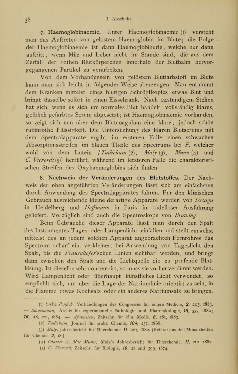 7. Haemoglobinaemie. Unter Haemoglobinaemie (1) versteht man das Auftreten von gelöstem Haemoglobin im Blute; die Folge der Haemoglobinaemie ist dann Haemoglobinurie, welche nur dann auftritt, wenn Milz und Leber nicht im Stande sind, die aus dem Zerfall der rothen Blutkörperchen innerhalb der Blutbahn hervor- gegangenen Partikel zu verarbeiten. Von dem Vorhandensein von gelöstem Blutfarbstoff im Blute kann man sich leicht in folgender Weise überzeugen: Man entnimmt dem Kranken mittelst eines blutigen Schröpfkopfes etwas Blut und bringt dasselbe sofort in einen Eisschrank. Nach 24stündigem Stehen hat sich, wenn es sich um normales Blut handelt, vollständig klares, gelblich gefärbtes Serum abgesetzt; ist Haemoglobinaemie vorhanden, so zeigt sich nun über dem Blutcoagulum eine klare, jedoch schön rubinrothe Flüssigkeit. Die Untersuchung des klaren Blutserums mit dem Spectralapparate ergibt im ersteren Falle einen schwachen Absorptionsstreifen im blauen Theile des Spectrums bei F, welcher wohl von dem Lutein [Tudichum (2), Maly (3), Munn (4) und C. Vierordt {$]\ herrührt, während im letzteren Falle die charakteristi- schen Streifen des Oxyhaemoglobins sich finden. 8. Nachweis der Veränderungen des Blutstoffes. Der Nach- weis der oben angeführten Veränderungen lässt sich am einfachsten durch Anwendung des Spectralapparates führen. Für den klinischen Gebrauch ausreichende kleine derartige Apparate werden von Desaga in Heidelberg und Hoffmann in Paris in tadelloser Ausführung geliefert. Vorzüglich sind auch die Spectroskope von Browing. Beim Gebrauche dieser Apparate lässt man durch den Spalt des Instrumentes Tages- oder Lampenlicht einfallen und stellt zunächst mittelst des an jedem solchen Apparat angebrachten Fernrohres das Spectrum scharf ein, verkleinert bei Anwendung von Tageslicht den Spalt, bis die Frauenliof'er'sehen Linien sichtbar werden, und bringt dann zwischen den Spalt und die Lichtquelle die zu prüfende Blut- lösung. Ist dieselbe sehr concentrirt, so muss sie vorher verdünnt werden. Wird Lampenlicht oder überhaupt künstliches Licht verwendet, so empfiehlt sich, um über die Lage der Natriumlinie orientirt zu sein, in die Flamme etwas Kochsalz oder ein anderes Natriumsalz zu bringen. (1) Siehe Ponfick, Verhandlungen des Congresses für innere Medicin, 2, 205, 1883. — Stadehmmv, Archiv für experimentelle Pathologie und Pharmakologie, 15, 337, 1882 ; 16, 118, 221, 1884. — Afanasiew, Zeitschr. für ldin. Media 6, 281, 1883. (2) Tudichum, Journal für prakt. Chemie, 104, 257, 1S68. (3) Maly, Jahresbericht für Thierchemie, //, 126, 1882. (Referat aus den Monatsheften für Chemie. 2, 18.) (4) Charles A. Mac Munn, Maly's Jahresbericht für Thierchemie, 11, 210, 1882 (5) C. Vierordt, Zeitschr. für Biologie, 10, 21 und 399, 1874.