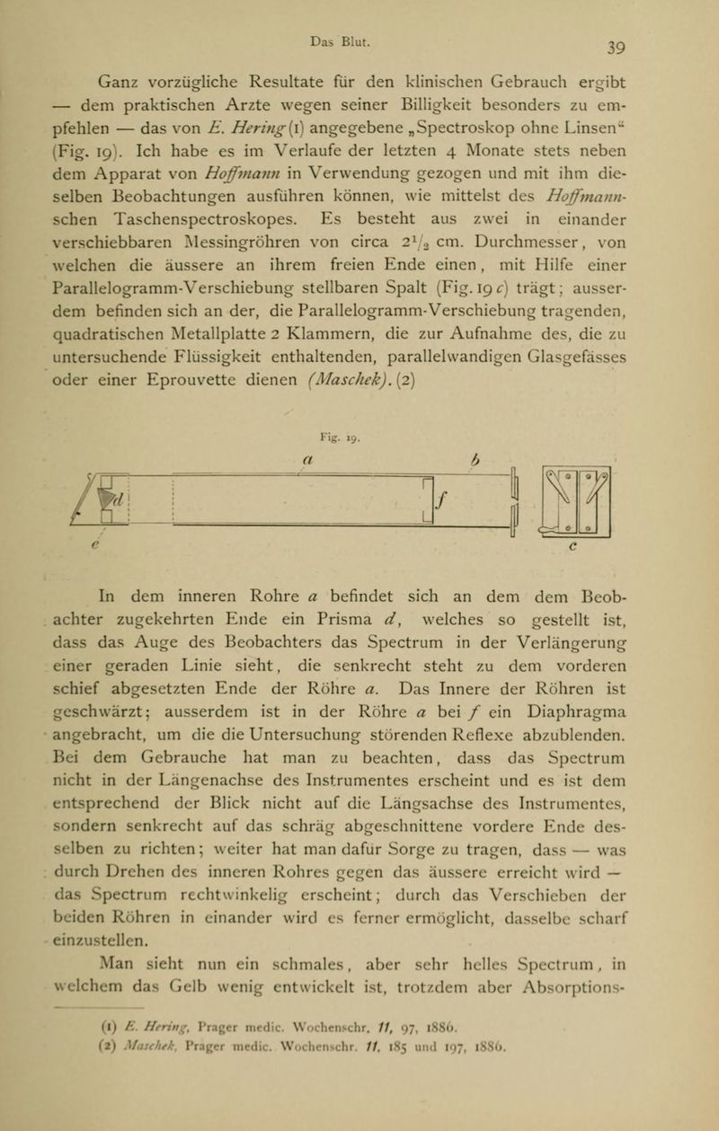 39 Ganz vorzügliche Resultate für den klinischen Gebrauch ergibt — dem praktischen Arzte wegen seiner Billigkeit besonders zu em- pfehlen — das von E. Hering(l) angegebene „Spectroskop ohne Linsen- (Fig. 19 . Ich habe es im Verlaufe der letzten 4 Monate stets neben dem Apparat von Hoffmann in Verwendung gezogen und mit ihm die- selben Beobachtungen ausführen können, wie mittelst des Hoffmann- sehen Taschenspectroskopes. Es besteht aus zwei in einander verschiebbaren Messingröhren von circa 21 , cm. Durchmesser, von welchen die äussere an ihrem freien Ende einen, mit Hilfe einer Parallelogramm-Verschiebung stellbaren Spalt (Fig. 19 c) trägt; ausser- dem befinden sich an der, die Parallelogramm-Verschiebung tragenden, quadratischen Metallplatte 2 Klammern, die zur Aufnahme des, die zu untersuchende Flüssigkeit enthaltenden, parallehvandigen Glasgefa- oder einer Eprouvette dienen (Maschek). (2) Fig. 19. (I T\ f In dem inneren Rohre a befindet sich an dem dem Beob- achter zugekehrten Ende ein Prisma d, welches so gestellt ist, dass das Auge des Beobachters das Spectrum in der Verlängerung einer geraden Linie sieht, die senkrecht steht zu dem vorderen schief abgesetzten Ende der Röhre (?. Das Innere der Rohren ist huarzt: ausserdem ist in der Röhre a bei/ ein Diaphragma angebracht, um die die Untersuchung störenden Reflexe abzublenden. dem Gebrauche hat man zu beachten, dass das Spectrum nicht in der Längenachse des Instrumentes erscheint und es ist dem prechend der Blick nicht auf die Langsachse des Instrumentes, sondern senkrecht auf das schräg abgeschnittene vordere Ende des- selben zu richten; weiter hat man dafür Sorge zu tragen, dass - was durch Drehen des inneren Rohres gegen das äussere erreicht wird — Spectrum rechtwinkelig erscheint; durch das Verschieben <\v.\- beiden Röhren in einander wird es ferner ermöglicht, dasselbe scharf einzustellen. Man sieht mm ein schmales, aber sehr helles Spectrum, in nig entwickelt ist, trotzdem aber Absorptio //.