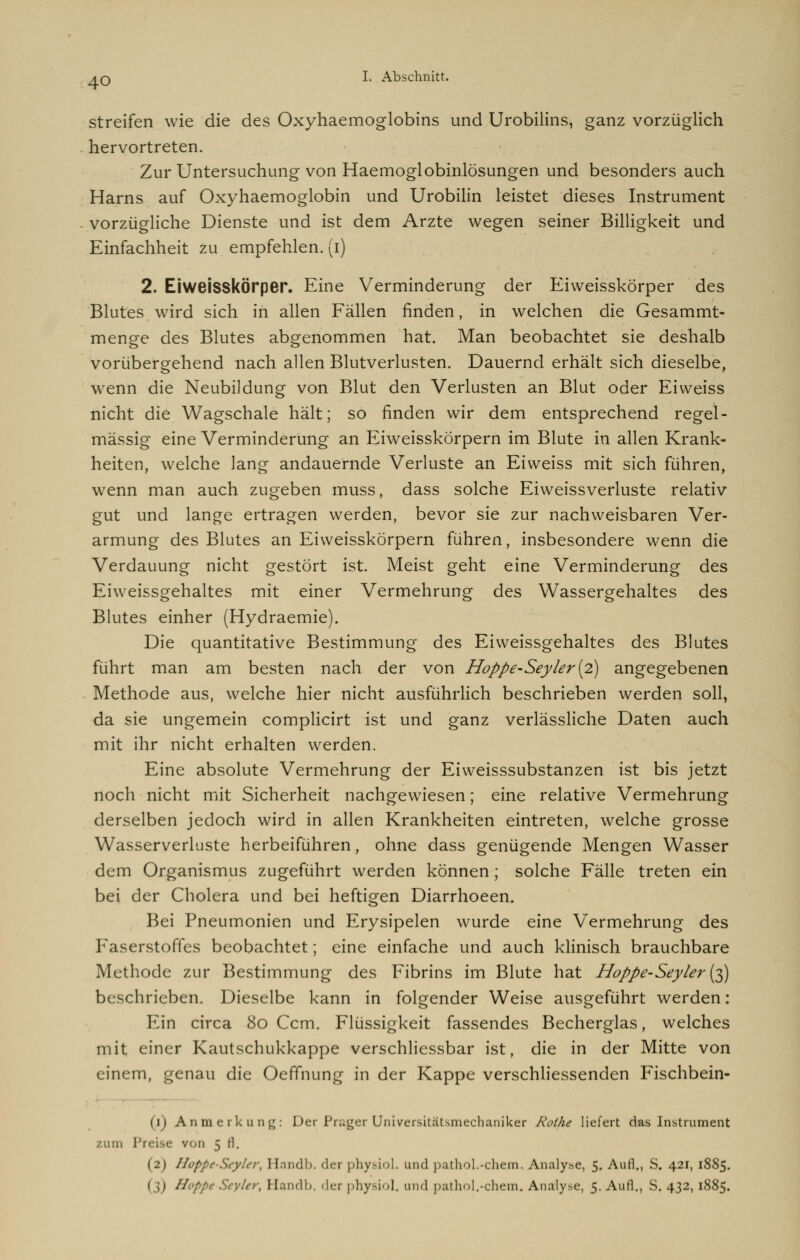 streifen wie die des Oxyhaemoglobins und Urobilins, ganz vorzüglich hervortreten. Zur Untersuchung von Haemoglobinlösungen und besonders auch Harns auf Oxyhaemoglobin und Urobilin leistet dieses Instrument vorzügliche Dienste und ist dem Arzte wegen seiner Billigkeit und Einfachheit zu empfehlen, (i) 2. EiweisskÖrper. Eine Verminderung der Eiweisskörper des Blutes wird sich in allen Fällen finden, in welchen die Gesammt- menge des Blutes abgenommen hat. Man beobachtet sie deshalb vorübergehend nach allen Blutverlusten. Dauernd erhält sich dieselbe, wenn die Neubildung von Blut den Verlusten an Blut oder Eiweiss nicht die Wagschale hält; so finden wir dem entsprechend regel- mässig eine Verminderung an Eiweisskörpern im Blute in allen Krank- heiten, welche lang andauernde Verluste an Eiweiss mit sich führen, wenn man auch zugeben muss, dass solche Eiweissverluste relativ gut und lange ertragen werden, bevor sie zur nachweisbaren Ver- armung des Blutes an Eiweisskörpern führen, insbesondere wenn die Verdauung nicht gestört ist. Meist geht eine Verminderung des Eiweissgehaltes mit einer Vermehrung des Wassergehaltes des Blutes einher (Hydraemie). Die quantitative Bestimmung des Eiweissgehaltes des Blutes führt man am besten nach der von Hoppe-Seyler{2) angegebenen Methode aus, welche hier nicht ausführlich beschrieben werden soll, da sie ungemein complicirt ist und ganz verlässliche Daten auch mit ihr nicht erhalten werden. Eine absolute Vermehrung der Eiweisssubstanzen ist bis jetzt noch nicht mit Sicherheit nachgewiesen; eine relative Vermehrung derselben jedoch wird in allen Krankheiten eintreten, welche grosse Wasserverluste herbeiführen, ohne dass genügende Mengen Wasser dem Organismus zugeführt werden können; solche Fälle treten ein bei der Cholera und bei heftigen Diarrhoeen. Bei Pneumonien und Erysipelen wurde eine Vermehrung des Faserstoffes beobachtet; eine einfache und auch klinisch brauchbare Methode zur Bestimmung des Fibrins im Blute hat Hoppe-Seyler{^) beschrieben. Dieselbe kann in folgender Weise ausgeführt werden: Ein circa 80 Ccm. Flüssigkeit fassendes Becherglas, welches mit einer Kautschukkappe verschliessbar ist, die in der Mitte von einem, genau die Oeffnung in der Kappe verschliessenden Fischbein- (11 Anmerkung: Der Prager Universitätsmechaniker Rothe liefert das Instrument zum Preise von 5 il. (2) HüppeStylcr, Hnndb. der physiol. und pathol.-chem. Analyse, 5. Aufl., S. 421, 1885. 1 |) Hoppe Seyler, Handb. der physiol, und pathol.-chem. Analyse, 5. Aufl., S. 432,1885.