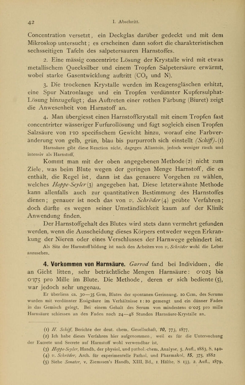 Concentration versetzt, ein Deckglas darüber gedeckt und mit dem Mikroskop untersucht; es erscheinen dann sofort die charakteristischen sechsseitigen Tafeln des salpetersauren Harnstoffes. 2. Eine massig concentrirte Lösung der Krystalle wird mit etwas metallischem Quecksilber und einem Tropfen Salpetersäure erwärmt, wobei starke Gasentwicklung auftritt (C02 und N). 3. Die trockenen Krystalle werden im Reagensgläschen erhitzt, eine Spur Natronlauge und ein Tropfen verdünnter Kupfersulphat- Losung hinzugefügt; das Auftreten einer rothen Färbung (Biuret) zeigt die Anwesenheit von Harnstoff an. 4. Man übergiesst einen Harnstoffkrystall mit einem Tropfen fast concentrirter wässeriger Furfurollösung und fügt sogleich einen Tropfen Salzsäure von rio specifischem Gewicht hinzu, worauf eine Farbver- änderung von gelb, grün, blau bis purpurroth sich einstellt (Schiff). (1) Harnsäure gibt diese Keaction nicht, dagegen Allantoin, jedoch weniger rasch und intensiv als Harnstoff. Kommt man mit der oben angegebenen Methode (2) nicht zum Ziele, was beim Blute wegen der geringen Menge Harnstoff, die es enthält, die Regel ist, dann ist das genauere Vorgehen zu wählen, welches Hoppe-Seyler{^) angegeben hat. Diese letzterwähnte Methode kann allenfalls auch zur quantitativen Bestimmung des Harnstoffes dienen; genauer ist noch das von v. Schröder(4) geübte Verfahren; doch dürfte es wegen seiner Umständlichkeit kaum auf der Klinik Anwendung finden. Der Harnstoffgehalt des Blutes wird stets dann vermehrt gefunden werden, wenn die Ausscheidung dieses Körpers entweder wegen Erkran- kung der Nieren oder eines Verschlusses der Harnwege gehindert ist. Als Sitz der Harnstoffbildung ist nach den Arbeiten von v. Schröder wohl die Leber anzusehen. 4. Vorkommen von Harnsäure. Garrod fand bei Individuen , die an Gicht litten, sehr beträchtliche Mengen Harnsäure: 0*025 bis 0*175 Pro Mille im Blute. Die Methode, deren er sich bediente (5), war jedoch sehr ungenau. Er überliess ca. 30—35 Grm. Blutes der spontanen Gerinnung, io Ccm. des Serums wurden mit verdünnter Essigsäure im Verhältnisse I : io gemengt und ein dünner Faden in das Gemisch gelegt. Bei einem Gehalt des Serum von mindestens 0*025 pro mille Harnsäure schiessen an den Faden nach 24—48 Stunden Harnsäure-Krystalle an. (1) //. Schiff, Berichte der deut. ehem. Gesellschaft, 10, 773, 1877. (2) Ich habe dieses Verfahren hier aufgenommen, weil es für die Untersuchung der Excrete und Secrete auf Harnstoff wohl verwendbar ist. (3) Hoppe-Styler, Handb. der physiol. und pathol.-chem. Analyse, 5. Aufl., 18S3, S. 140« (4) v. Schröder, Arch. für experimentelle Pathol. und Pharmakol. 15, 375, 1882 (5) Siehe Senator, v. Ziemssen's Handb. XIII. Bd., I. Hälfte, S 133, 2. Aufl., 1879.