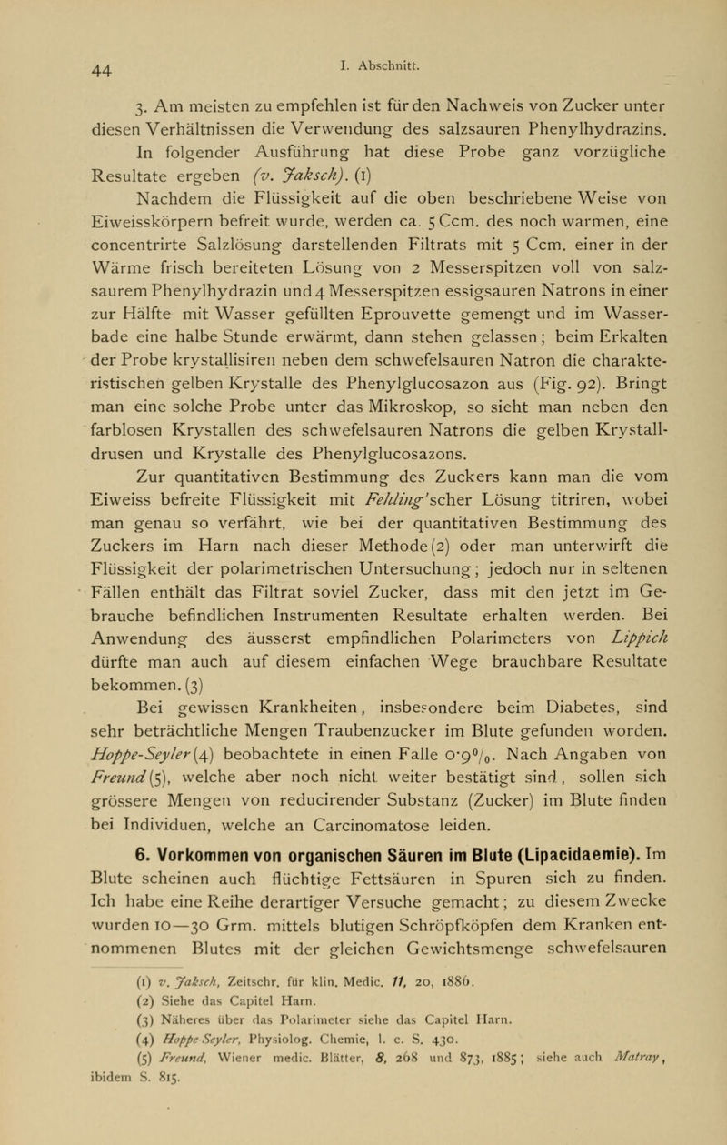 3. Am meisten zu empfehlen ist für den Nachweis von Zucker unter diesen Verhältnissen die Verwendung des salzsauren Phenylhydrazins. In folgender Ausführung hat diese Probe ganz vorzügliche Resultate ergeben (v. Jaksch). (1) Nachdem die Flüssigkeit auf die oben beschriebene Weise von Eiweisskorpern befreit wurde, werden ca. 5 Ccm. des noch warmen, eine concentrirte Salzlösung darstellenden Filtrats mit 5 Ccm. einer in der Wärme frisch bereiteten Lösung von 2 Messerspitzen voll von salz- saurem Phenylhydrazin und 4 Messerspitzen essigsauren Natrons ineiner zur Hälfte mit Wasser gefüllten Eprouvette gemengt und im Wasser- bade eine halbe Stunde erwärmt, dann stehen gelassen; beim Erkalten der Probe krystallisiren neben dem schwefelsauren Natron die charakte- ristischen gelben Krystalle des Phenylglucosazon aus (Fig. 92). Bringt man eine solche Probe unter das Mikroskop, so sieht man neben den farblosen Krystallen des schwefelsauren Natrons die gelben Krystall- drusen und Krystalle des Phenylglucosazons. Zur quantitativen Bestimmung des Zuckers kann man die vom Eiweiss befreite Flüssigkeit mit Fe kling'scher Lösung titriren, wobei man genau so verfährt, wie bei der quantitativen Bestimmung des Zuckers im Harn nach dieser Methode (2) oder man unterwirft die Flüssigkeit der polarimetrischen Untersuchung; jedoch nur in seltenen Fällen enthält das Filtrat soviel Zucker, dass mit den jetzt im Ge- brauche befindlichen Instrumenten Resultate erhalten werden. Bei Anwendung des äusserst empfindlichen Polarimeters von Lippich dürfte man auch auf diesem einfachen Wege brauchbare Resultate bekommen. (3) Bei gewissen Krankheiten, insbesondere beim Diabetes, sind sehr beträchtliche Mengen Traubenzucker im Blute gefunden worden. Hoppe-Seyler{/\) beobachtete in einen Falle 0*9°/0. Nach Angaben von Freund($), welche aber noch nicht weiter bestätigt sind, sollen sich grössere Mengen von reducirender Substanz (Zucker) im Blute finden bei Individuen, welche an Carcinomatose leiden. 6. Vorkommen von organischen Säuren im Blute (Lipacidaemie). Im Blute scheinen auch flüchtige Fettsäuren in Spuren sich zu finden. Ich habe eine Reihe derartiger Versuche gemacht; zu diesem Zwecke wurden 10—30 Grm. mittels blutigen Schröpfköpfen dem Kranken ent- nommenen Blutes mit der gleichen Gewichtsmenge schwefelsauren (1) v. Jaksch, Zeitschr. für klin. Medic. 77, 20, 1886. (2) Siehe das Capitel Harn. (3) Näheres über das Polarimeter siehe das Capitel Harn. (4) Hoppe Seyler, Physiolog. Chemie, 1. c. S. 430. (5) Freund, Wiener medic. Blätter, 8, 268 und 873, 1885; siehe auch Matray, ibidem S. 815.