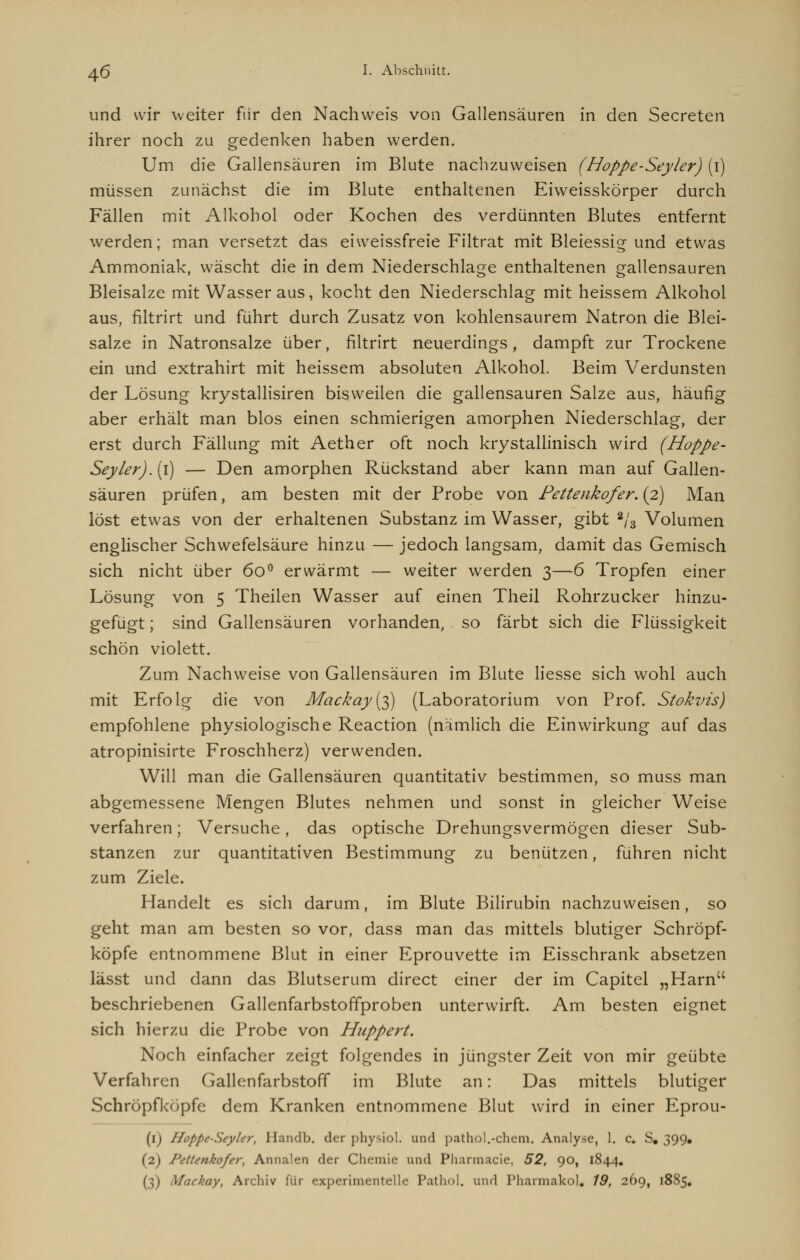 und wir weiter fiir den Nachweis von Gallensäuren in den Secreten ihrer noch zu gedenken haben werden. Um die Gallensäuren im Blute nachzuweisen (Hoppe-Seyler) (i) müssen zunächst die im Blute enthaltenen Eiweisskörper durch Fällen mit Alkohol oder Kochen des verdünnten Blutes entfernt werden; man versetzt das eiweissfreie Filtrat mit Bleiessig- und etwas Ammoniak, wäscht die in dem Niederschlage enthaltenen gallensauren Bleisalze mit Wasser aus, kocht den Niederschlag mit heissem Alkohol aus, filtrirt und führt durch Zusatz von kohlensaurem Natron die Blei- salze in Natronsalze über, filtrirt neuerdings, dampft zur Trockene ein und extrahirt mit heissem absoluten Alkohol. Beim Verdunsten der Lösung krystallisiren bisweilen die gallensauren Salze aus, häufig aber erhält man blos einen schmierigen amorphen Niederschlag, der erst durch Fällung mit Aether oft noch krystallinisch wird (Hoppe- Seyler).{\) — Den amorphen Rückstand aber kann man auf Gallen- säuren prüfen, am besten mit der Probe von Pettenkofer. (2) Man löst etwas von der erhaltenen Substanz im Wasser, gibt a/s Volumen englischer Schwefelsäure hinzu — jedoch langsam, damit das Gemisch sich nicht über 6o° erwärmt — weiter werden 3—6 Tropfen einer Lösung von 5 Theilen Wasser auf einen Theil Rohrzucker hinzu- gefügt ; sind Gallensäuren vorhanden, so färbt sich die Flüssigkeit schön violett. Zum Nachweise von Gallensäuren im Blute Hesse sich wohl auch mit Erfolg die von Mackay(3) (Laboratorium von Prof. Stokvis) empfohlene physiologische Reaction (nämlich die Einwirkung auf das atropinisirte Froschherz) verwenden. Will man die Gallensäuren quantitativ bestimmen, so muss man abgemessene Mengen Blutes nehmen und sonst in gleicher Weise verfahren; Versuche, das optische Drehungsvermögen dieser Sub- stanzen zur quantitativen Bestimmung zu benützen, führen nicht zum Ziele. Handelt es sich darum, im Blute Bilirubin nachzuweisen, so geht man am besten so vor, dass man das mittels blutiger Schröpf- köpfe entnommene Blut in einer Eprouvette im Eisschrank absetzen lässt und dann das Blutserum direct einer der im Capitel „Harn beschriebenen Gallenfarbstoffproben unterwirft. Am besten eignet sich hierzu die Probe von Huppert. Noch einfacher zeigt folgendes in jüngster Zeit von mir geübte Verfahren Gallenfarbstoff im Blute an: Das mittels blutiger Schröpfköpfe dem Kranken entnommene Blut wird in einer Eprou- (1) Hoppe-Seyler, Handb. der physiol. und pathol.-chem. Analyse, 1. c. S. 399, (2) Pettenkofer, Annalen der Chemie und Pharmacie, 52, 90, 1844. 1 Mackay, Archiv für experimentelle Patin»1. und Pharmakol. 19, 269, 1885.