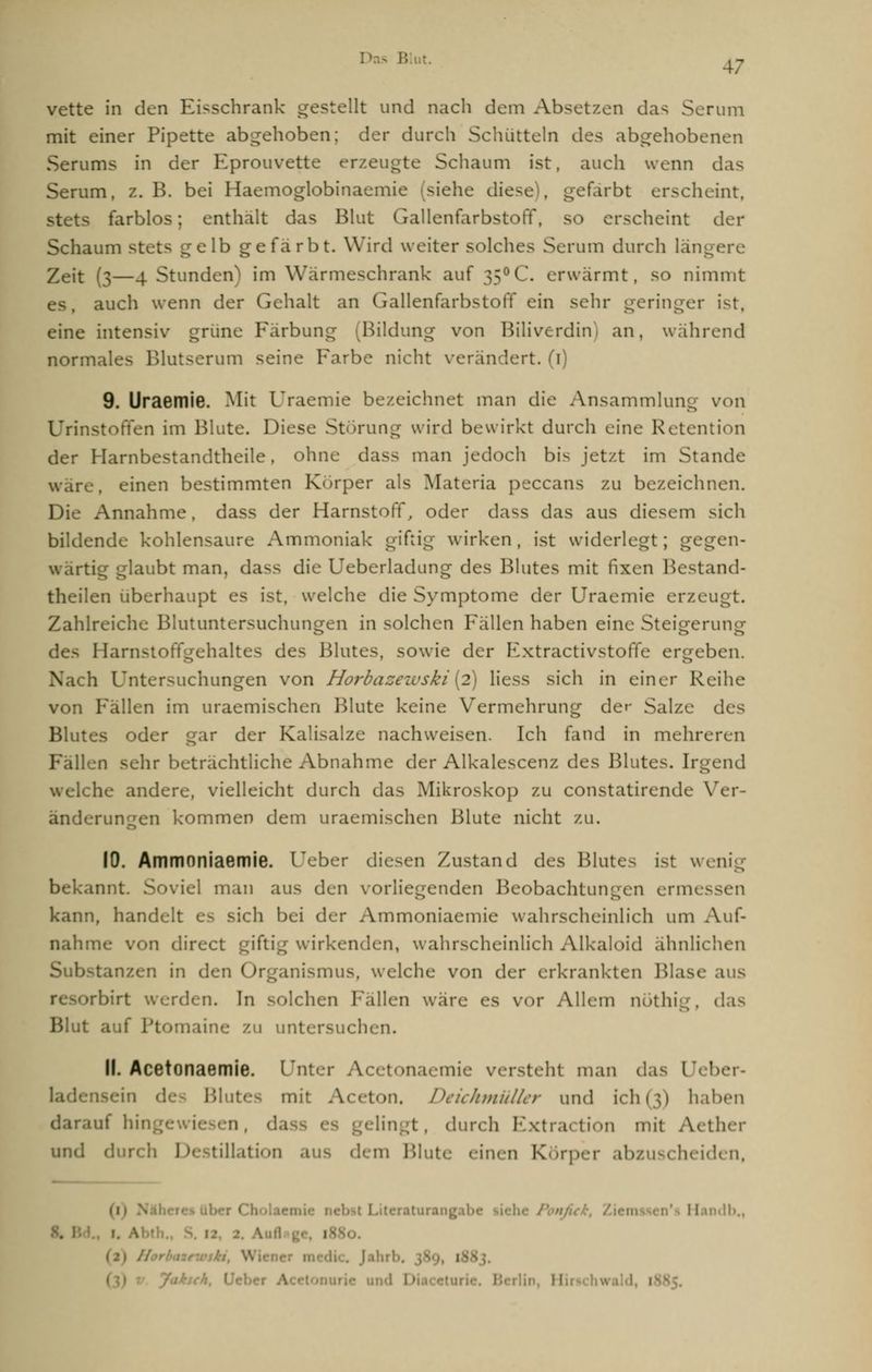 s Blut. AJ vette in den Eisschrank gestellt und nach dem Absetzen das Serum mit einer Pipette abgehoben; der durch Schütteln des abgehobenen Serums in der Eprouvette erzeugte Schaum ist, auch wenn das Serum, z.B. bei Haemoglobinaemie (siehe diese, gefärbt erscheint. stets farblos; enthalt das Blut Gallenfarbstoff, so erscheint der Schaum st 1b gefärbt. Wird weiter solches Serum durch läng Zeit (3—4 Stunden' im Warmeschrank auf 35°C. erwärmt, so nimmt auch wenn der Gehalt an Gallenfarbstoff ein sehr geringer ist, eine intensiv grüne Färbung (Bildung von Biliverdin an, wahrend normales Blutserum seine Farbe nicht verändert. (1) 9. Uraemie. Mit Uraemie bezeichnet man die Ansammlung von Urinstoffen im Blute. Diese Störung wird bewirkt durch eine Retention der Harnbestandtheile, ohne dass man jedoch bis jetzt im Stande wäre, einen bestimmten Korper als Materia peccans zu bezeichnen. Die Annahme, dass der Harnstoff, oder dass das aus diesem sicli bildende kohlensaure Ammoniak giftig wirken , ist widerlegt ; gegen- wärl . ibt man, dass die Ueberladung des Blutes mit fixen Bestand- teilen überhaupt es ist, welche die Symptome der Uraemie erzeugt. Zahlreiche Blutuntersuchungen in solchen Fällen haben eine Steigerung des Harnstoffgehaltes des Blutes, sowie der Extractivstoffe ergeben, h Untersuchungen von Horbazeivski(2) Hess sich in einer Reihe von Fällen im uraemischen Blute keine Vermehrung der Salze des Blutes oder gar der Kalisalze nachweisen. Ich fand in mehreren Fällen sehr beträchtliche Abnahme der Alkalescenz des Blutes. Irgend welche andere, vielleicht durch das Mikroskop zu COnstatirende Ver- änderungen kommen dem uraemischen Blute nicht zu. 10. Ammnniaemie. Ueber diesen Zustand des Blutes ist wenig bekannt. Soviel man aus dun vorliegenden Beobachtungen ermes kann, handelt es sich bei der Ammoniaemie wahrscheinlich um Auf- nahme von direct giftig wirkenden, wahrscheinlich Alkalnid ahnlichen Substanzen in den Organismus, welche von der erkrankten Blase aus ■rbirt werden. In solchen Fällen wäre es vor Allem nöthig, das Blut auf Ptomaine zu untersuchen. 11. AcetonaemJe. Unter Acetonaemie versteht man das Ueber- Blutej mit Aceton. Deichmüller und ich(3) haben tuf hii liu : . dun b Extra« tion mit Aether und tülation .ms dem Blute einen Körper abzuscheiden, (1) 1 ritentfurangatx Ib., . Jahrb. 389 nurie u Hirschwald, l