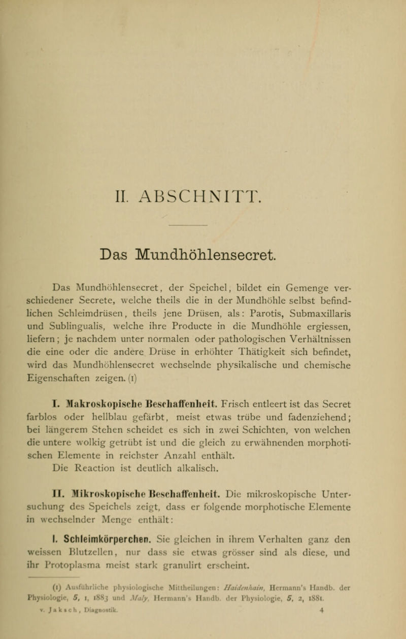 Das Mundhöhlensecret. Das Mundhühlensecret, der Speichel, bildet ein Gemenge ver- schiedener Secrete, welche theils die in der Mundhöhle selbst befind- lichen Schleimdrüsen, theils jene Drüsen, als: Parotis, Submaxillaris und Subungualis, welche ihre Producte in die Mundhöhle ergiessen, liefern ; je nachdem unter normalen oder pathologischen Verhältnissen die eine oder die andere Drüse in erhöhter Thätigkeit sich befindet, wird das Mundhühlensecret wechselnde physikalische und chemische enschaften zeigen, (i) I. Makroskopische Beschaffenheit. Frisch entleert ist das Secret farblos oder hellblau gefärbt, meist etwas trübe und fadenziehend; bei längerem Stehen scheidet es sich in zwei Schichten, von welchen ollrig getrübt ist und die gleich zu erwähnenden morphoti- n Elemente in reichster Anzahl enthalt. DlC Reaction ist deutlieh alkalisch. II. Mikroskopische Beschaffenheit. Die mikroskopische Unter- suchung ('; ■ dass er folgende morphotische Elemente in wechselnder thalt: I. Schleimkürperchen. I« i< hen in ihrem Verhalten ganz den n Blutzellen, nur da • er sind als die.se, und ihr Protop inulirt erscheint. (ij • Sern I 5, i i- ■■ ; I ; II Ja k ■ ch