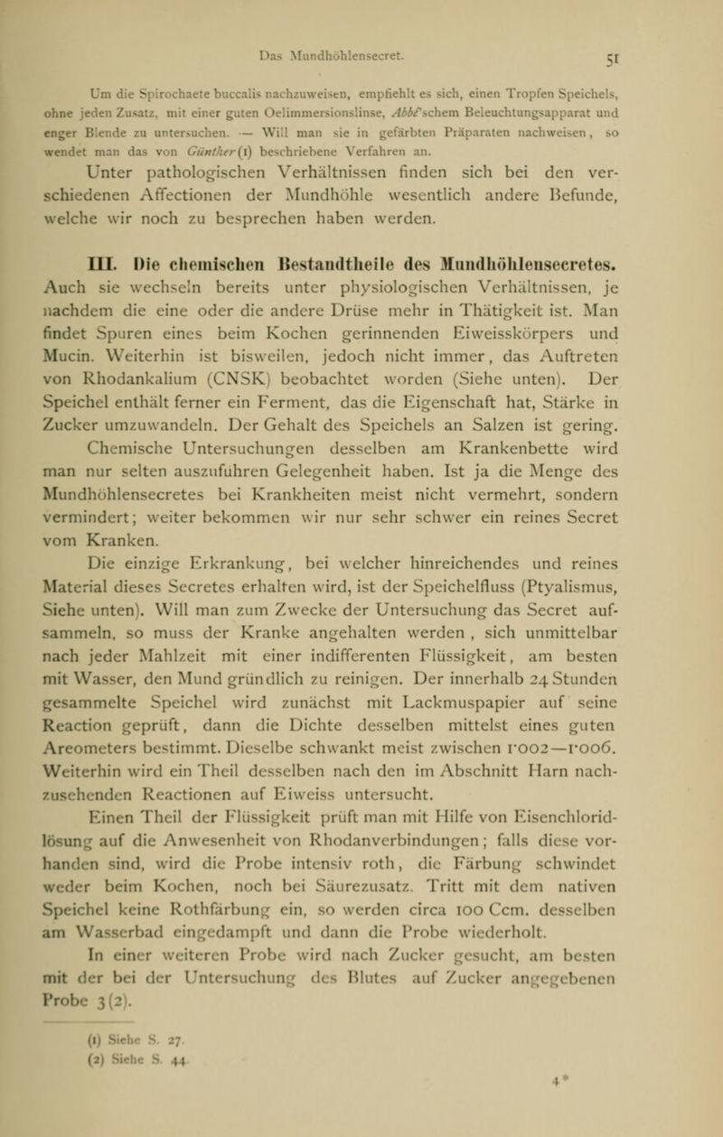 Um di< S baete buccalis nachzuweisen, empfiehlt es sich, einen Tropfen Speichels, ohne jeden Zusatz, mit einer guten Oelimmersionsli '/schein Beleuchtungsapparat und enger Blende zu untersuchen. — Will man sie in gefärbten Präparaten nachweisen . wendet man das von beschriebene Verfahren an. Unter pathologischen Verhältnissen finden sich bei den ver- schiedenen Affectionen der Mundhöhle wesentlich andere Befunde, welche wir noch zu besprechen haben werden. III. Die chemischen Bestandtheile des Hundhöhlensecretes« Auch sie wechseln bereits unter physiologischen Verhältnissen, je nachdem die eine oder die andere Drüse mehr in Thätigkeit ist. Man findet Sp iren eines beim Kochen gerinnenden Eiweisskörpers und Mucin. Weiterhin ist bisweilen, jedoch nicht immer, das Auftreter. von Rhodankalium (CNSK) beobachtet worden (Siehe unten). Der Speichel enthalt ferner ein Ferment, das die Eigenschaft hat, Stärke in Zucker umzuwandeln. Der Gehalt des Speichels an Salzen ist gering. Chemische Untersuchungen desselben am Krankenbette wird man nur selten auszufuhren Gelegenheit haben. Ist ja die Menge des Mundil« »hlensecretes bei Krankheiten meist nicht vermehrt, sondern vermindert; weiter bekommen wir nur sehr schwer ein reines Secret vom Kranken. Die einzige Erkrankung, bei welcher hinreichendes und reines Material dieses Secretes erhalten wird, ist der Speichelfluss (Ptyalismus, Siehe unten'. Will man zum Zwecke der Untersuchung das Secret auf- sammeln, so muss der Kranke angehalten werden , sich unmittelbar nach jeder Mahlzeit mit einer indifferenten Flüssigkeit, am besten mit Wasser, den Mund gründlich zu reinigen. Der innerhalb 24 Stunden immelte Speichel wird zunächst mit Lackmuspapier auf seine .ction geprüft, dann die Dichte desselben mittelst eines guten ometers bestimmt. Dieselbe schwankt meist zwischen roo2—roo6. iterhin wird einTheil desselben nach den im Abschnitt Harn nach- nden Reactionen auf Eiweiss untersucht. Einen Theil der Flüssigkeit prüft man mit Hilfe von Eisenchlorid lösung auf die Anwesenheit von RhodanVerbindungen; falls diese vor- handen sind, wird die Probe intensiv roth, die Färbung schwindet beim Kochen, noch bei Säurezusatz. Tritt mit dem nativen ichel keine Rothfarbung ein, erden circa [OoCcm. desselben am Wasserbad ein ipft und dann die Probe wiederholt. In ein wird nach Zw ' esucht, am besten mit der bei der Untersuchun Blut auf Zucker an ' nen Probe 3 2 .