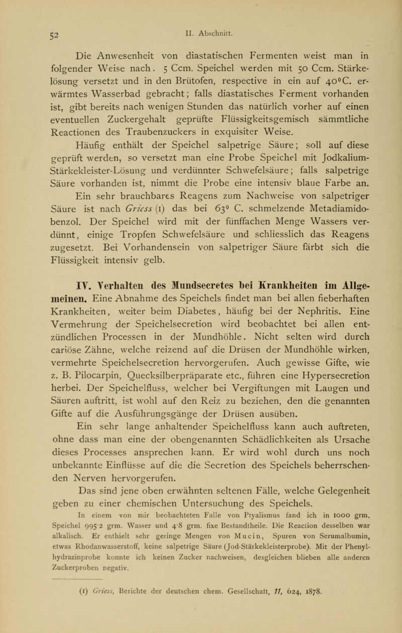 52 Die Anwesenheit von diastatischen Fermenten weist man in folgender Weise nach. 5 Ccm. Speichel werden mit 50 Ccm. Stärke- lösung versetzt und in den Brütofen, respective in ein auf 40°C. er- wärmtes Wasserbad gebracht; falls diastatisches Ferment vorhanden ist, gibt bereits nach wenigen Stunden das natürlich vorher auf einen eventuellen Zuckergehalt geprüfte Flüssigkeitsgemisch sämmtliche Reactionen des Traubenzuckers in exquisiter Weise. Häufig enthält der Speichel salpetrige Säure; soll auf diese geprüft werden, so versetzt man eine Probe Speichel mit Jodkalium- Stärkekleister-Lösung und verdünnter Schwefelsäure; falls salpetrige Säure vorhanden ist, nimmt die Probe eine intensiv blaue Farbe an. Ein sehr brauchbares Reagens zum Nachweise von salpetriger Säure ist nach Griess (1) das bei 63° C. schmelzende Metadiamido- benzol. Der Speichel wird mit der fünffachen Menge Wassers ver- dünnt, einige Tropfen Schwefelsäure und schliesslich das Reagens zugesetzt. Bei Vorhandensein von salpetriger Säure färbt sich die Flüssigkeit intensiv gelb. IT. Verhalten des Mundsecretes bei Krankheiten im Allge- meinen. Eine Abnahme des Speichels findet man bei allen fieberhaften Krankheiten, weiter beim Diabetes, häufig bei der Nephritis. Eine Vermehrung der Speichelsecretion wird beobachtet bei allen ent- zündlichen Processen in der Mundhöhle. Nicht selten wird durch cariöse Zähne, welche reizend auf die Drüsen der Mundhöhle wirken, vermehrte Speichelsecretion hervorgerufen. Auch gewisse Gifte, wie z. B. Pilocarpin, Quecksilberpräparate etc., führen eine Hypersecretion herbei. Der Speichelfluss, welcher bei Vergiftungen mit Laugen und Säuren auftritt, ist wohl auf den Reiz zu beziehen, den die genannten Gifte auf die Ausführungsgänge der Drüsen ausüben. Ein sehr lange anhaltender Speichelfluss kann auch auftreten, ohne dass man eine der obengenannten Schädlichkeiten als Ursache dieses Processes ansprechen kann. Er wird wohl durch uns noch unbekannte Einflüsse auf die die Secretion des Speichels beherrschen- den Nerven hervorgerufen. Das sind jene oben erwähnten seltenen Fälle, welche Gelegenheit geben zu einer chemischen Untersuchung des Speichels. In einem von mir beobachteten Falle von Ptyalismus fand ich in iooo grm. Speichel 9952 grm. Wasser und 48 grm. fixe Bestandteile. Die Reaction desselben war alkalisch. Er enthielt sehr geringe Mengen von Mucin, Spuren von Serumalbumin, etwas Rhodanwasserstoff, keine salpetrige Säure (Jod-Stärkekleisterprobe). Mit der Phenyl- hydrazinprobe konnte ich keinen Zucker nachweisen, desgleichen blieben alle anderen Zuckerproben negativ.
