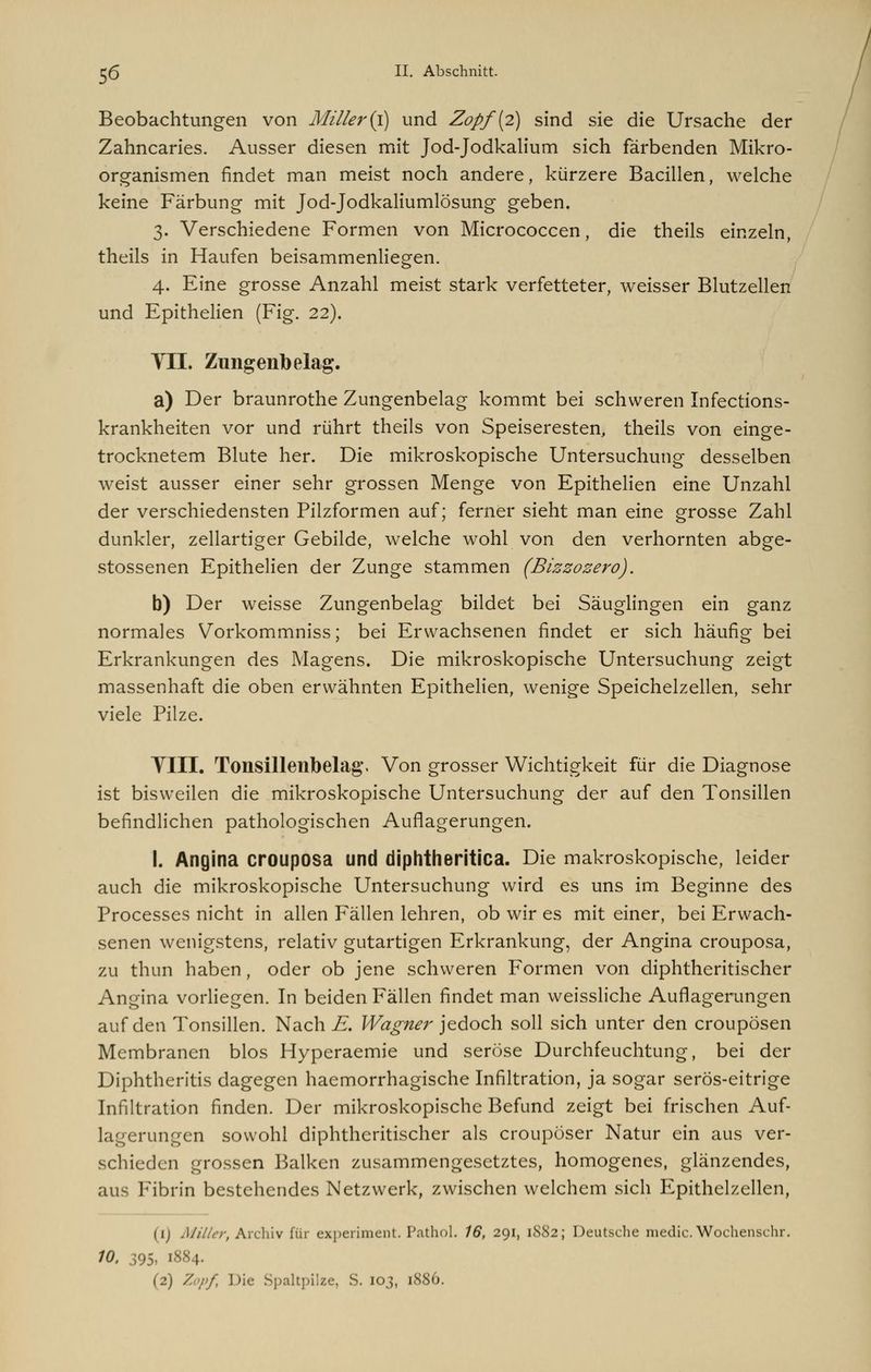 Beobachtungen von Miller'(i) und Zopf {2) sind sie die Ursache der Zahncaries. Ausser diesen mit Jod-Jodkalium sich färbenden Mikro- organismen findet man meist noch andere, kürzere Bacillen, welche keine Färbung mit Jod-Jodkaliumlösung geben. 3. Verschiedene Formen von Micrococcen, die theils einzeln, theils in Haufen beisammenliegen. 4. Eine grosse Anzahl meist stark verfetteter, weisser Blutzellen und Epithelien (Fig. 22). VII. Zungenbelag. a) Der braunrothe Zungenbelag kommt bei schweren Infections- krankheiten vor und rührt theils von Speiseresten, theils von einge- trocknetem Blute her. Die mikroskopische Untersuchung desselben weist ausser einer sehr grossen Menge von Epithelien eine Unzahl der verschiedensten Pilzformen auf; ferner sieht man eine grosse Zahl dunkler, zellartiger Gebilde, welche wohl von den verhornten abge- stossenen Epithelien der Zunge stammen (Bizzozero). b) Der weisse Zungenbelag bildet bei Säuglingen ein ganz normales Vorkommniss; bei Erwachsenen findet er sich häufig bei Erkrankungen des Magens. Die mikroskopische Untersuchung zeigt massenhaft die oben erwähnten Epithelien, wenige Speichelzellen, sehr viele Pilze. VIII. Tonsillenbelag. Von grosser Wichtigkeit für die Diagnose ist bisweilen die mikroskopische Untersuchung der auf den Tonsillen befindlichen pathologischen Auflagerungen. I. Angina crouposa und diphtheritica. Die makroskopische, leider auch die mikroskopische Untersuchung wird es uns im Beginne des Processes nicht in allen Fällen lehren, ob wir es mit einer, bei Erwach- senen wenigstens, relativ gutartigen Erkrankung, der Angina crouposa, zu thun haben, oder ob jene schweren Formen von diphtheritischer Angina vorliegen. In beiden Fällen findet man weissliche Auflagerungen auf den Tonsillen. Nach E. Wagner jedoch soll sich unter den crouposen Membranen blos Hyperaemie und seröse Durchfeuchtung, bei der Diphtheritis dagegen haemorrhagische Infiltration, ja sogar serös-eitrige Infiltration finden. Der mikroskopische Befund zeigt bei frischen Auf- rungen sowohl diphtheritischer als croupöser Natur ein aus ver- schieden grossen Balken zusammengesetztes, homogenes, glänzendes, aus Fibrin bestehendes Netzwerk, zwischen welchem sich Epithelzellen, (ij Miller, Archiv für experiment. Pathol. 16, 291, 1882; Deutsche medic.Wochenschr. 10. 395, 1884. (2) Zopf, Die Spaltpilze, S. 103, 1886.