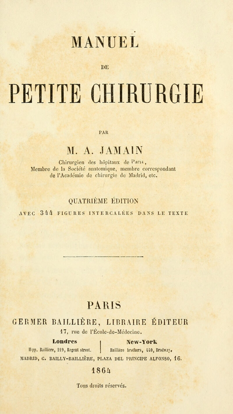 DE PETITE CHIRURGIE M. A. JAMAIN Chirurgien des hôpitaux de î*ari.i, Membre de la Société anatomique, membre correspondant de l'Académie de chiruririe de Madrid, etc. QUATRIEME EDITION AVEC 344 FIGURES INTERCALÉES DANS LE TEXTE PARIS GERMER RAILLIÈRE, LIRRAIRE ÉDITEUR 17, nie de l'Ecole-de-Médecine. Londres i I\ew-York Hipp. Bailliére, 219, Régent Street. | Baillière brulbers, 440, Brodwjj. MADRID, C. BAILLY-BAILLIÈRE, PLAZA DEL PRINCIPE ALFONSO, 16. 1864 Tous droits réservés.