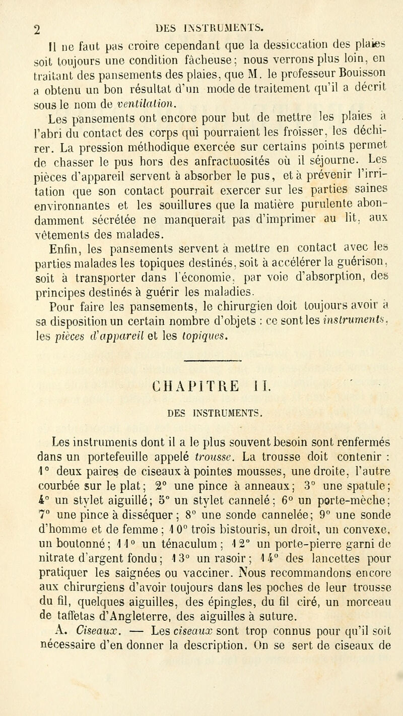 Il ne faut pas croire cependant que la dessiccation des plaiies soit toujours une condition fâcheuse; nous verrons plus loin, en traitant des pansements des plaies, que M. le professeur Bouisson a obtenu un bon résultat d'un mode de traitement qu'il a décrit sous le nom de ventilalion. Les pansements ont encore pour but de mettre les plaies a Tabri du contact des corps qui pourraient les froisser, les déchi- rer. La pression méthodique exercée sur certains points permet de chasser le pus hors des anfractuosités où il séjourne. Les pièces d'appareil servent à absorber le pus, et à prévenir l'irri- tation que son contact pourrait exercer sur les parties saines environnantes et les souillures que la matière purulente abon- damment sécrétée ne manquerait pas d'imprimer au lit. aux vêtements des malades. Enfin, les pansements servent à mettre en contact avec les parties malades les topiques destinés, soit à accélérer la guérison, soit à transporter dans l'économie. par voie d'absorption, des principes destinés à guérir les maladies. Pour faire les pansements, le chirurgien doit toujours avoir à sa disposition un certain nombre d'objets : ce sont les instrumentfi. les pièces d'appareil et les topiques. CHAPITRE IL DES INSTRUMENTS. Les mslruments dont il a le plus souvent besoin sont renfermés dans un portefeuille appelé trousse. La trousse doit contenir : 1° deux paires de ciseaux à pointes mousses, une droite, l'autre courbée sur le plat; 2° une pince à anneaux; 3° une spatule; 4° un stylet aiguillé; 5° un stylet cannelé; 6^ un porte-mèche; 7° une pince à disséquer ; 8° une sonde cannelée; 9 une sonde d'homme et de femme ; 10° trois bistouris, un droit, un convexe, un boulonné ; 1 i ° un ténaculum ; \ 2° un porte-pierre garni de nitrate d'argent fondu ; 1 3° un rasoir ; 14° des lancettes pour pratiquer les saignées ou vacciner. Nous recommandons encore aux chirurgiens d'avoir toujours dans les poches de leur trousse du fil, quelques aiguilles, des épingles, du fil ciré, un morceau de taffetas d'Angleterre, des aiguilles à suture. A. Ciseaux. — Les ciseaux sont trop connus pour qu'il soit nécessaire d'en donner la description. On se sert de ciseaux de