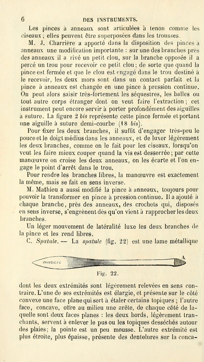 Les pinces à anneaux sont articulées à tenon comme les ciseaux ; elles peuvent être superposées dans les trousses. M. J. Charrière a apporté dans la disposition des pinces à anneaux une modification importante : sur une des branches près des anneaux il a rivé un petit clou, sur la branche opposée il a percé un trou pour recevoir ce petit clou; de sorte que quand la pince est fermée et que le clou est engagé dans le trou destiné à le recevoir, les deux mors sont dans un contact parfait et la pince à anneaux est changée en une pince à pression continue. On peut alors saisir très-fortement les séquestres, les balles ou tout autre corps étranger dont on veut faire l'extraction ; cet instrument peut encore servir à porter profondément des aiguilles à suture. La figure 2 bis représente cette pince fermée et portant une aiguille à suture demi-courbe (18 bh). Pour fixer les deux branches, il suffit d'engager très-peu le pouce et le doigt médius dans les anneaux, et de luxer légèrement les deux branches, comme on le fait pour les ciseaux, lorsqu'on veut les faire mieux couper quand la vis est desserrée ; par cette manœuvre on croise les deux anneaux, on les écarte et l'on en- gage le point d'arrêt dans le trou. Pour rendre les branches libres, la manœuvre est exactement la même, mais se fait en sens inverse. M. Mathieu a aussi modifié la pince à anneaux, toujours pour pouvoir la transformer en pince à pression continue. Il a ajouté à chaque branche, près des anneaux, des crochets qui, disposés en sens inverse, s'engrènent dès qu'on vient à rapprocher les deux branches. Un léger mouvement de latéralité luxe les deux branches de la pince et les rend libres. G. Spatule. — La spatule (fig. 22) est une lame métallique dont les deux extrémités sont légèrement relevées en sens con- traire. L'une de ses extrémités est élargie, et présente sur le côté convexe une face plane qui sert à étaler certains topiques ; l'autre face, concave, ofi're au milieu une arête, de chaque côté de la- quelle sont deux faces planes : les deux bords, légèrement tran- chants, servent à enlever le pus ou les topiques desséchés autour des plaies; la pointe est un peu mousse. L'autre extrémité est plus étroite, plus épaisse, présente des dentelures sur la conca-