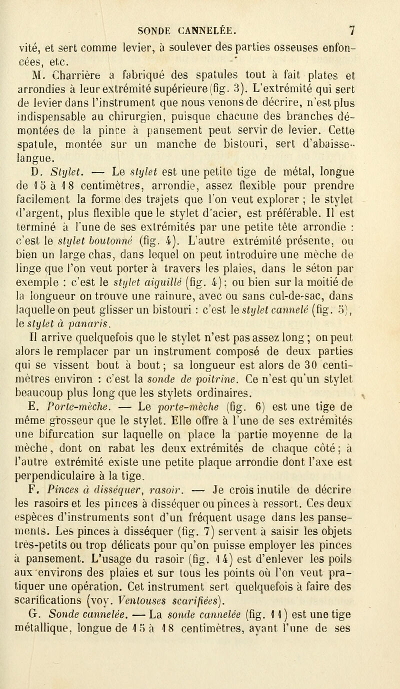 vite, et sert comme levier, à soulever des parties osseuses enfon- cées, etc. M. Charrière a fabriqué des spatules tout à fait plates et arrondies à leur extrémité supérieure (6g. 3), L'extrémité qui sert de levier dans l'instrument que nous venons de décrire, n'est plus indispensable au chirurgien, puisque chacune des branches dé- montées de la pince à pansement peut servir de levier. Cette spatule, montée sur un manche de bistouri, sert d'abaissé- langue. D, Stylet. — Le stijlet est une petite tige de métal, longue de la à 18 centimètres, arrondie, assez flexible pour prendre facilement la forme des trajets que l'on veut explorer ; le stylet d'argent, plus flexible que le stylet d'acier, est préférable. Il est terminé à l'une de ses extrémités par une petite tête arrondie : c'est le slijlet boutonné (fig. 4). L'autre extrémité présente, ou bien un large chas, dans lequel on peut introduire une mèche de linge que l'on veut porter à travers les plaies, dans le séton par exemple : c'est le stijkt aiguillé (fig. 4) ; ou bien sur la moitié de la longueur on trouve une rainure, avec ou sans cul-de-sac, dans laquelle on peut glisser un bistouri : c'est \qstylet cannelé (fig. 5), le stylet à panaris. Il arrive quelquefois que le stylet n'est pas assez long ; on peut alors le remplacer par un instrument composé de deux parties qui se vissent bout à bout; sa longueur est alors de 30 centi- mètres environ : c'est la sonde de poitrine. Ce n'est qu'un stylet beaucoup plus long que les stylets ordinaires. E. Porte-mèche. — Le porte-mèche (fig. 6) est une tige de même gi-osseur que le stylet. Elle offre à l'une de ses extrémités une bifurcation sur laquelle on place la partie moyenne de la mèche, dont on rabat les deux extrémités de chaque côté ; à l'autre extrémité existe une petite plaque arrondie dont l'axe est perpendiculaire à la tige. F. Pinces à disséquer, rasoir. — Je crois inutile de décrire les rasoirs et les pinces à disséquer ou pinces à ressort. Ces deux espèces d'instruments sont d'un fréquent usage dans les panse- menls. Les pinces à disséquer (fig. 7) servent à saisir les objets très-petits ou trop délicats pour qu'on puisse employer les pinces à pansement. L'usage du rasoir (fig. '14) est d'enlever les poils aux environs des plaies et sur tous les points où l'on veut pra- tiquer une opération. Cet instrument sert quelquefois à faire des scarifications (voy. Ventouses scarifiées). G. Sonde cannelée. — La sonde cannelée (fig. 11 ) est une tige métalhque, longue de 15 à 18 centimètres, ayant l'une de ses