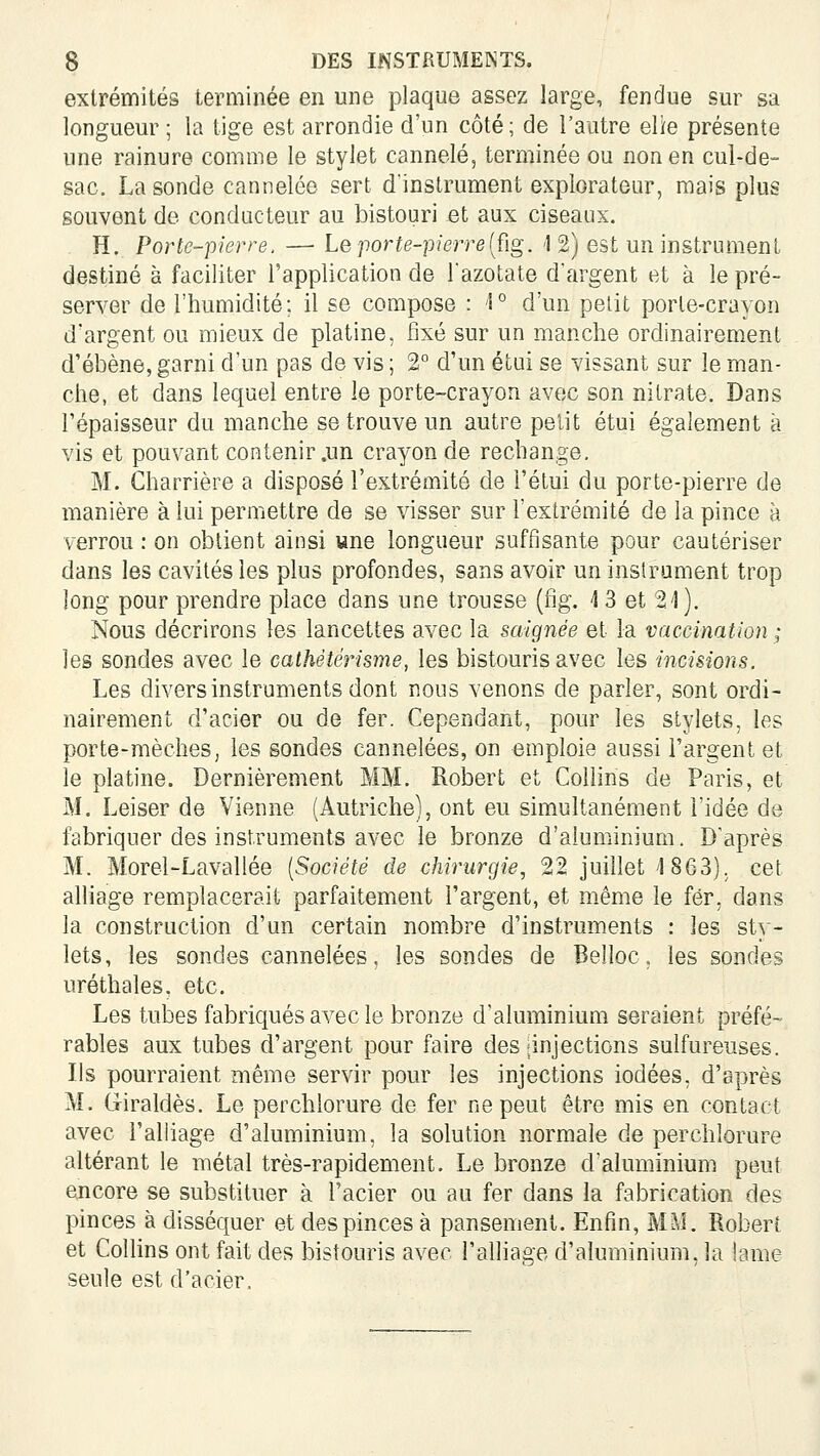 extrémités terminée en une plaque assez large, fendue sur sa longueur ; la tige est arrondie d'un côté ; de l'autre elie présente une rainure comme le stylet cannelé, terminée ou non en cul-de- sac. La sonde cannelée sert d'instrument explorateur, mais plus souvent de conducteur au bistouri et aux ciseaux. , H. Porte-pierre. — Le porte-pierre [ûg. 1 2) est un instrument destiné à faciliter l'application de Tazotate d'argent et à le pré- server de l'humidité; il se compose : '1° d'un petit porte-crayon d'argent ou mieux de platine, fixé sur un manche ordinairement d'ébène, garni d'un pas de vis ; 2° d'un étui se vissant sur le man- che, et dans lequel entre le porte-crayon avec son nitrate. Dans l'épaisseur du manche se trouve un autre petit étui également à vis et pouvant contenir .un crayon de rechange. M. Charrière a disposé l'extrémité de l'étui du porte-pierre de manière à lui permettre de se visser sur l'extrémité de la pince à verrou : on obtient ainsi une longueur suffisante pour cautériser dans les cavités les plus profondes, sans avoir un instrument trop long pour prendre place dans une trousse (ng. 4 3 et 21). Nous décrirons les lancettes avec la saignée et la vaccination ; les sondes avec le cathéterisme, les bistouris avec les incisions. Les divers instruments dont nous venons de parler, sont ordi- nairement d'acier ou de fer. Cependant, pour les stylets, les porte-mèches, les sondes cannelées, on emploie aussi l'argent et le platine. Dernièrement MM. Robert et Collins de Paris, et M. Leiser de Vienne (Autriche), ont eu simultanément l'idée de fabriquer des instruments avec le bronze d'aluminium. D'après M. Morel-Lavallée [Société de chirurgie, 22 juillet 1863). cet alliage remplacerait parfaitement l'argent, et même le fér, dans la construction d'un certain nom.bre d'instruments : les sty- lets, les sondes cannelées, les sondes de Belloc, les sondes uréthales, etc. Les tubes fabriqués avec le bronze d'aluminium seraient préfé- rables aux tubes d'argent pour faire des |injections sulfureuses. Ils pourraient même servir pour les injections iodées, d'après M. G-iraldès. Le perchlorure de fer ne peut être mis en contact avec l'alliage d'aluminium, la solution normale de perchlorure altérant le métal très-rapidement. Le bronze d'aluminium peut encore se substituer à l'acier ou au fer dans la fabrication des pinces à disséquer et des pinces à pansement. Enfin, MM. Robert et Collins ont fait des bistouris avec l'alliage d'aluminium, la lame seule est d'acier.