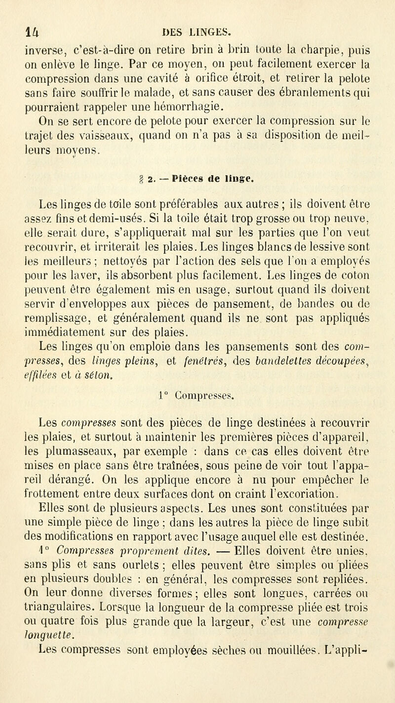 inverse, c'est-à-dire on retire brin à brin toute la charpie, puis on enlève le linge. Par ce moyen, on peut facilement exercer la compression dans une cavité à orifice étroit, et retirer la pelote sans faire souffrir le malade, et sans causer des ébranlements qui pourraient rappeler une hémorrhagie. On se sert encore de pelote pour exercer la compression sur le trajet des vaisseaux, quand on n'a pas à sa disposition de meil- leurs moyens. I 2. — Pièces de linge. Les linges de toile sont préférables aux autres ; ils doivent être assez fins et demi-usés. Si la toile était trop grosse ou trop neuve, elle serait dure, s'appliquerait mal sur les parties que l'on veut recouvrir, et irriterait les plaies. Les linges blancs de lessive sont les meilleurs ; nettoyés par l'action des sels que l'on a employés pour les laver, ils absorbent plus facilement. Les linges de coton peuvent être également mis en usage, surtout quand ils doivent servir d'enveloppes aux pièces de pansement, de bandes ou de remplissage, et généralement quand ils ne sont pas appliqués immédiatement sur des plaies. Les linges qu'on emploie dans les pansements sont des com- presses^ des linges pleins^ et fenêtres^ des bandelettes découpées^ effilées et à selon, 1° Compresses. Les compresses sont des pièces de linge destinées à recouvrir les plaies, et surtout à maintenir les premières pièces d'appareil, les plumasseaux, par exemple : dans ce cas elles doivent être mises en place sans être traînées, sous peine de voir tout l'appa- reil dérangé. On les applique encore à nu pour empêcher le frottement entre deux surfaces dont on craint l'excoriation. Elles sont de plusieurs aspects. Les unes sont constituées par une simple pièce de linge : dans les autres la pièce de linge subit des modifications en rapport avec l'usage auquel elle est destinée. 4° Compresses proprement dites. —Elles doivent être unies, sans plis et sans ourlets ; elles peuvent être simples ou pliées en plusieurs doubles : en général, les compresses sont repliées. On leur donne diverses formes; elles sont longues, carrées ou triangulaires. Lorsque la longueur de la compresse pliée est trois ou quatre fois plus grande que la largeur, c'est une compresse longuette. Les compresses sont employées sèches ou mouillées. L'appli-