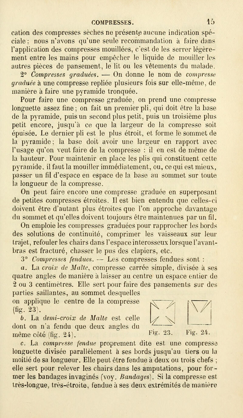 cation des compresses sèches ne présente aucune indication spé- ciale; nous n'avons qu'une seule recommandation à faire dans l'application des compresses mouillées, c'est de les serrer légère- ment entre les mains pour empêcher le liquide de mouiller les autres pièces de pansement, le Ht ou les vêtements du malade. 2° Compresses graduées. — On donne le nom de compresse graduée à une compresse repliée plusieurs fois sur elle-même, de manière à faire une pyramide tronquée. Pour faire une compresse graduée, on prend une compresse longuette assez fine; on fait un premier pU, qui doit être la base de la pyramide, puis un second plus petit, puis un troisième plus petit encore, jusqu'à ce que la largeur de la compresse soit épuisée. Le dernier ph est le plus étroit, et forme le sommet de la pyramide; la base doit avoir une largeur en rapport avec l'usage qu'on veut faire de la compresse : il en est de même de la hauteur. Pour maintenir en place les plis qui constituent cette pyramide, il faut la mouiller immédiatement, ou, ce qui est mieux, passer un fil d'espace en espace de la base au sommet sur toute la longueur de la compresse. On peut faire encore une compresse graduée en superposant de petites compresses étroites. Il est bien entendu que celles-ci doivent être d'autant plus étroites que l'on approche davantage du sommet et qu'elles doivent toujours être maintenues par un fil. On emploie les compresses graduées pour rapprocher les bords des solutions de continuité, comprimer les vaisseaux sur leur trajet, refouler les chairs dans l'espace interosseux lorsque l'avant- bras est fracturé, chasser le pus des clapiers, etc. 3° Compresses fendues. — Les compresses fendues sont : a. La croix de Malle, compresse carrée simple, divisée à ses quatre angles de manière à laisser au centre un espace entier de 2 ou 3 centimètres. Elle sert pour faire des pansements sur des parties saillantes, au sommet desquelles ou applique le centre de la compresse ja——7>. ¥_ (fig. 23). b. La demi-croix de Malle est celle dont on n'a fendu que deux angles du môme côté (fig. 24). F^^- 23. Fig. 2à. c. La compresse fendue proprement dite est une compresse longuette divisée parallèlement à ses bords jusqu'au tiers ou la moitié de sa longueur. Elle peut être fendue à deux ou trois chefs ; elle sert pour relever les chairs dans les amputations, pour for- mer les bandages invaginés (voy. Bandages). Si la compresse est très-longue, très-étroite, fendue à ses deux extrémités de manière