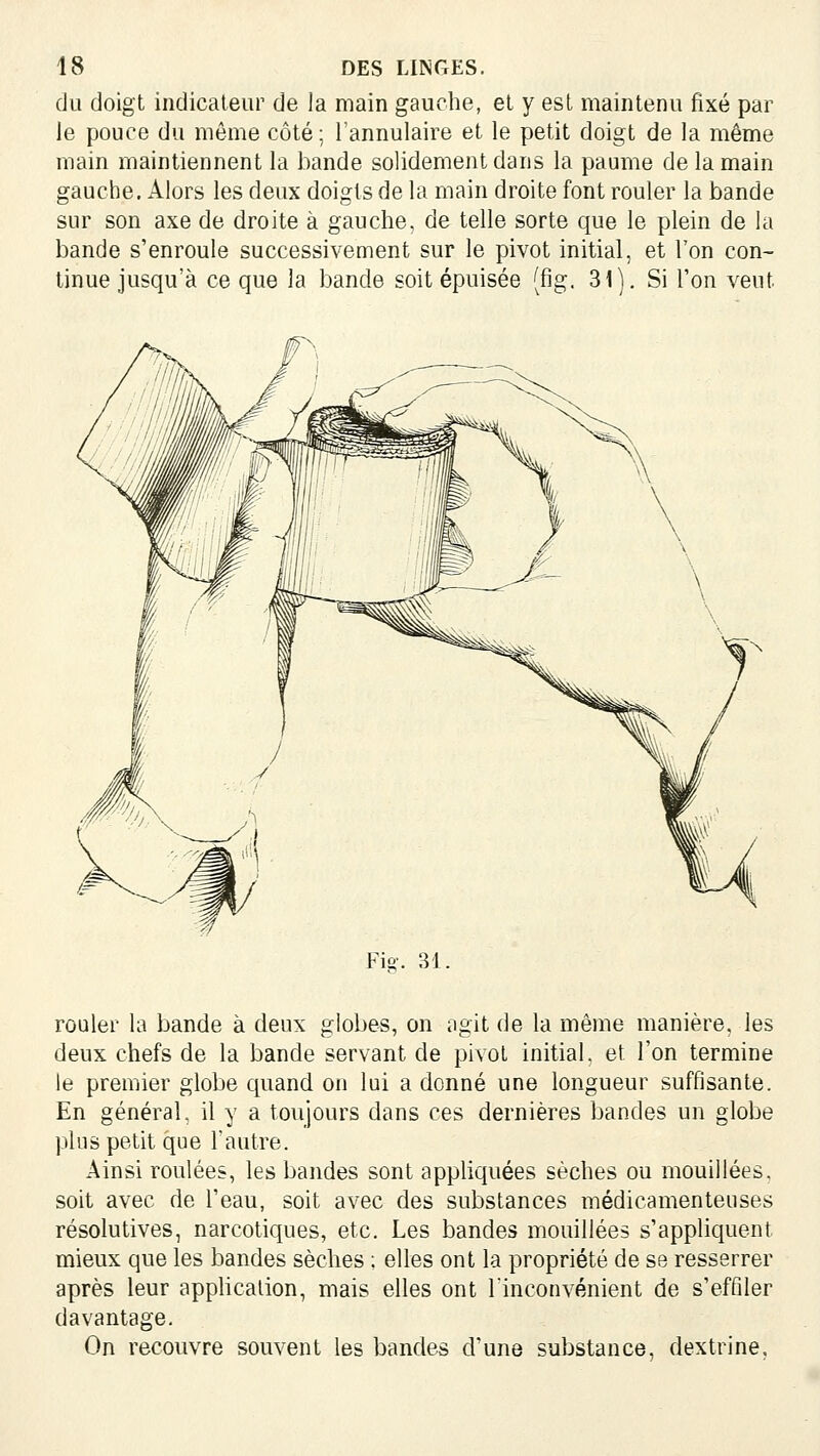 du doigt indicateur de la main gauche, et y est maintenu fixé par Je pouce du même côté ; l'annulaire et le petit doigt de la même main maintiennent la bande solidement dans la paume de la main gauche. Alors les deux doigts de la main droite font rouler la bande sur son axe de droite à gauche, de telle sorte que le plein de la bande s'enroule successivement sur le pivot initial, et Ton con- tinue jusqu'à ce que la bande soit épuisée (fig. 31). Si Ton veut Fio-. 31. rouler la bande à deux globes, on iigit de la même manière, les deux chefs de la bande servant de pivot initial, et l'on termine le premier globe quand on lui a donné une longueur suffisante. En général, il y a toujours dans ces dernières bandes un globe plus petit que l'autre. Ainsi roulées, les bandes sont appliquées sèches ou mouillées, soit avec de l'eau, soit avec des substances médicamenteuses résolutives, narcotiques, etc. Les bandes mouillées s'appliquent mieux que les bandes sèches ; elles ont la propriété de se resserrer après leur appHcalion, mais elles ont linconvénient de s'effiler davantage. On recouvre souvent les bandes d'une substance, dextrine.