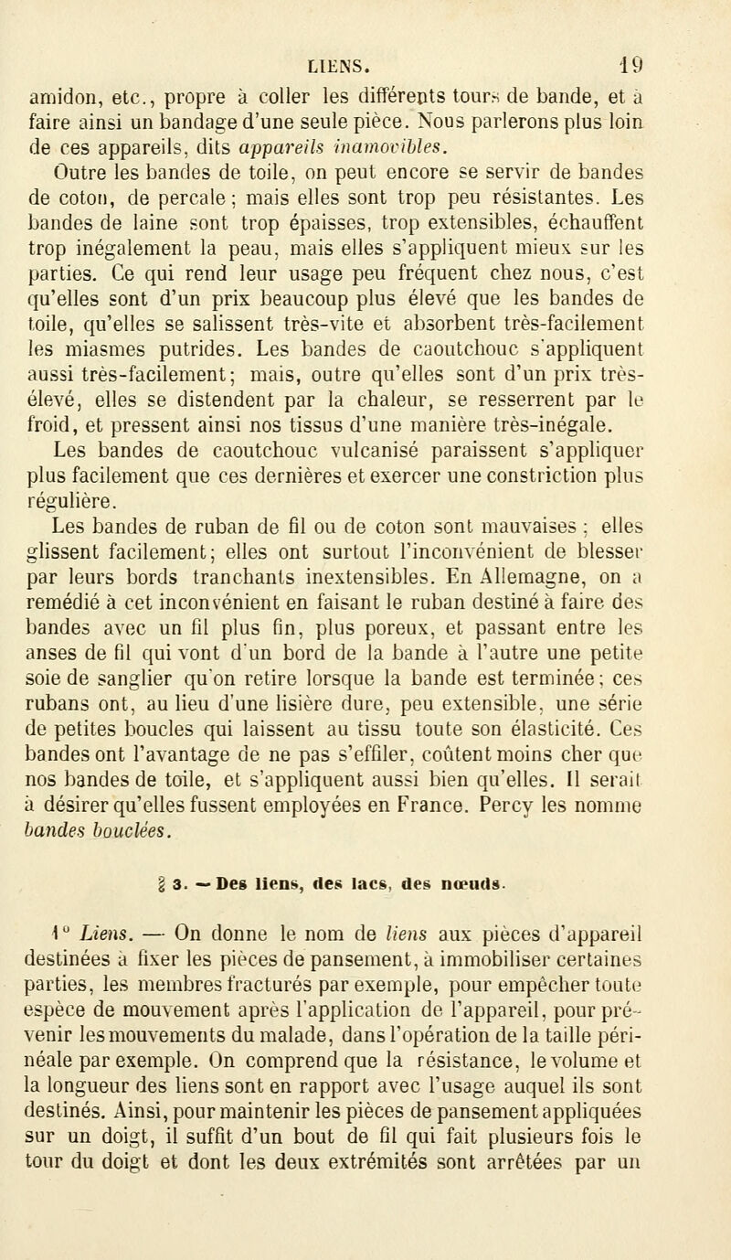 amidon, etc., propre à coller les différents tours de bande, et à faire ainsi un bandage d'une seule pièce. Nous parlerons plus loin de ces appareils, dits appareils inamovibles. Outre les bandes de toile, on peut encore se servir de bandes de coton, de percale; mais elles sont trop peu résistantes. Les bandes de laine sont trop épaisses, trop extensibles, échauffent trop inégalement la peau, mais elles s'appliquent mieux sur les parties. Ce qui rend leur usage peu fréquent chez nous, c'est qu'elles sont d'un prix beaucoup plus élevé que les bandes de toile, qu'elles se salissent très-vite et absorbent très-facilement les miasmes putrides. Les bandes de caoutchouc s'appliquent aussi très-facilement; mais, outre qu'elles sont d'un prix très- élevé, elles se distendent par la chaleur, se resserrent par le froid, et pressent ainsi nos tissus d'une manière très-inégale. Les bandes de caoutchouc vulcanisé paraissent s'appliquer plus facilement que ces dernières et exercer une constriction plus réguhère. Les bandes de ruban de fil ou de coton sont mauvaises ; elles ghssent facilement; elles ont surtout l'inconvénient de blesser par leurs bords tranchants inextensibles. En Allemagne, on a remédié à cet inconvénient en faisant le ruban destiné à faire des bandes avec un fil plus fin, plus poreux, et passant entre les anses de fil qui vont d'un bord de la bande à l'autre une petite soie de sanglier qu'on retire lorsque la bande est terminée ; ces rubans ont, au lieu d'une Hsière dure, peu extensible, une série de petites boucles qui laissent au tissu toute son élasticité. Ces bandes ont l'avantage de ne pas s'effiler, coûtent moins cher que nos bandes de toile, et s'appliquent aussi bien qu'elles. U serait à désirer qu'elles fussent employées en France. Percy les nomme bandes bouclées. l 3. —Des liens, des lacs, des nœuds. 1 Liens. — On donne le nom de liens aux pièces d'appareil destinées a fixer les pièces de pansement, à immobiliser certaines parties, les membres fracturés par exemple, pour empêcher toute espèce de mouvement après l'application de l'appareil, pour pré- venir les mouvements du malade, dans l'opération de la taille péri- néale par exemple. On comprend que la résistance, le volume et la longueur des Uens sont en rapport avec l'usage auquel ils sont destinés. Ainsi, pour maintenir les pièces de pansement appliquées sur un doigt, il suffit d'un bout de fil qui fait plusieurs fois le tour du doigt et dont les deux extrémités sont arrêtées par un