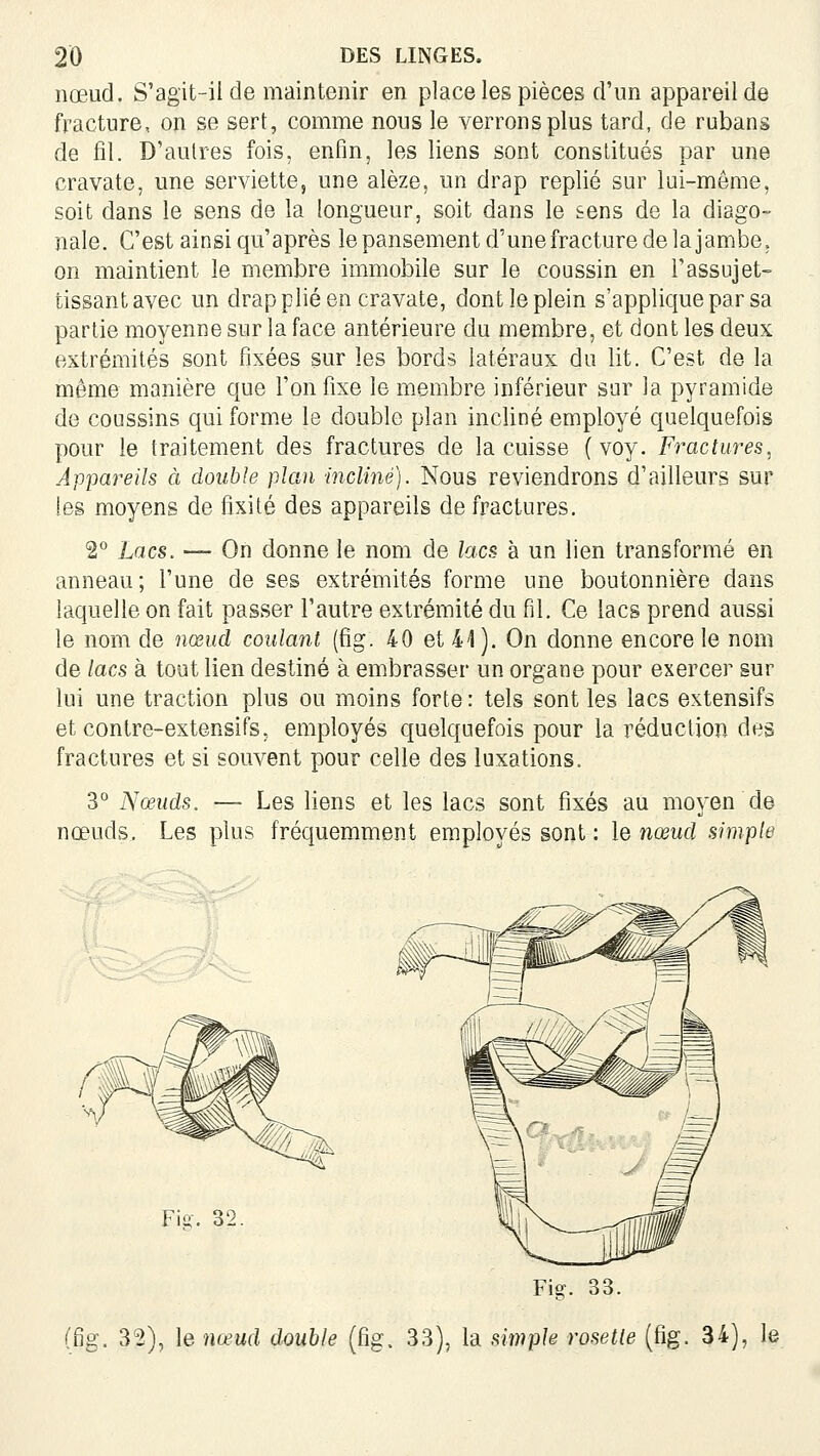 nœud. S'agit-il de maintenir en place les pièces d'un appareil de fracture, on se sert, comme nous le verrons plus tard, de rubans de fil. D'autres fois, enfin, les liens sont constitués par une cravate, une serviette, une alèze, un drap replié sur lui-même, soit dans le sens de la longueur, soit dans le sens de la diago- nale. C'est ainsi qu'après le pansement d'une fracture de la jambe, on maintient le membre immobile sur le coussin en l'assujet- tissant avec un drap plié en cravate, dont le plein s'applique par sa partie moyenne sur la face antérieure du membre, et dont les deux extrémités sont fixées sur les bords latéraux du lit. C'est de la même manière que l'on fixe le membre inférieur sur la pyramide de coussins qui forme le double plan incliné employé quelquefois pour le traitement des fractures de la cuisse (voy. Fractures, Appai^eils à double plan incliné). Nous reviendrons d'ailleurs sur les moyens de fixité des appareils de fractures. 2° Lacs. — On donne le nom de lacs à un lien transformé en anneau; l'une de ses extrémités forme une boutonnière dans laquelle on fait passer l'autre extrémité du fil. Ce lacs prend aussi le nom de nœud coulant (fig. 40 et 41). On donne encore le nom de lacs à tout lien destiné à em.brasser un organe pour exercer sur lui une traction plus ou moins forte : tels sont les lacs extensifs et contre-extensifs, employés quelquefois pour la réduction des fractures et si souvent pour celle des luxations. 3° Nœuds. — Les liens et les lacs sont fixés au moyen de nœuds. Les plus fréquemment employés sont : le nœud simple Fig. 32. Fig. 33. (fig. 32), le nœud double (fig. 33), la simple rosette (fig. 34), le