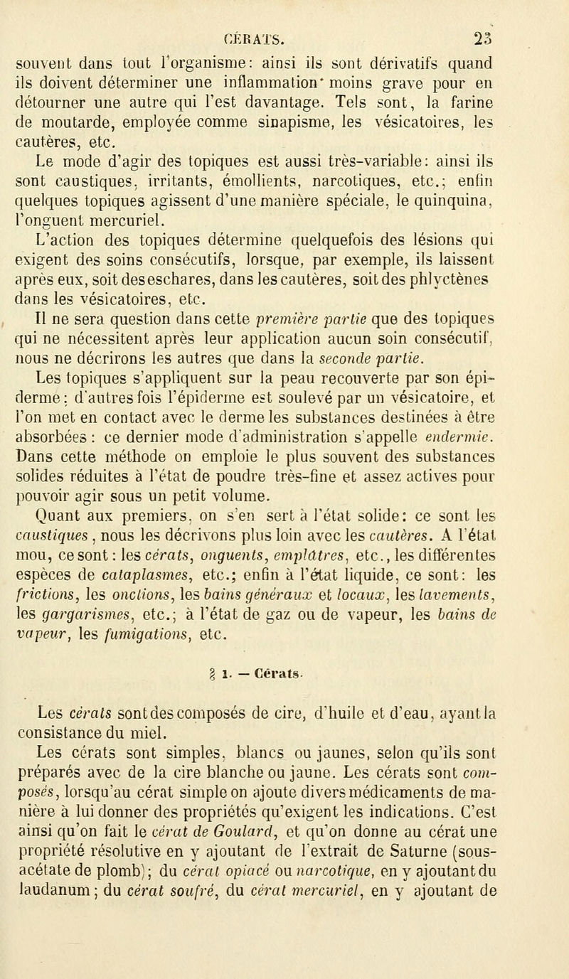 souvent dans tout Torganisme: ainsi ils sont dérivatifs quand ils doivent déterminer une inflammation* moins grave pour en détourner une autre qui l'est davantage. Tels sont, la farine de moutarde, employée comme sinapisme, les vésicatoires, les cautères, etc. Le mode d'agir des topiques est aussi très-variable : ainsi ils sont caustiques, irritants, émollients, narcotiques, etc.; enfin quelcjues topiques agissent d'une manière spéciale, le quinquina, l'onguent mercuriel. L'action des topiques détermine quelquefois des lésions qui exigent des soins consécutifs, lorsque, par exemple, ils laissent après eux, soit deseschares, dans les cautères, soit des phlyctènes dans les vésicatoires, etc. îl ne sera question dans cette première partie que des topiques qui ne nécessitent après leur application aucun soin consécutif, nous ne décrirons les autres que dans la seconde partie. Les topiques s'appliquent sur la peau recouverte par son épi- derme; d'autres fois l'épiderme est soulevé par un vésicatoire, et l'on met en contact avec le derme les substances destinées à être absorbées: ce dernier mode d'administration s'appelle endermic. Dans cette méthode on emploie le plus souvent des substances solides réduites à l'état de poudre très-fine et assez actives pour pouvoir agir sous un petit volume. Quant aux premiers, on s'en sert à l'état solide: ce sont les caustiques , nous les décrivons plus loin avec les cautères. A l'étal mou, ce sont : les cérats, onguents, emplâtres, etc., les différentes espèces de cataplasmes, etc.; enfin à l'état liquide, ce sont: les frictions, les onctions, \es bains généraux et locaux, \eë lavements, les gargarismes, etc.; à l'état de gaz ou de vapeur, les bains de vapeur, les fumigations, etc. § 1. - Cérats. Les cérats sont des composés de cire, d'huile et d'eau, ayant la consistance du miel. Les cérats sont simples, blancs ou jaunes, selon qu'ils sont préparés avec de la cire blanche ou jaune. Les cérats sont com- posés, lorsqu'au cérat simple on ajoute divers médicaments de ma- nière à lui donner des propriétés qu'exigent les indications. C'est ainsi qu'on fait le cérat de Goulard, et qu'on donne au cérat une propriété résolutive en y ajoutant de l'extrait de Saturne (sous- acétate de plomb); du cérat opiacé ou narcotique, en y ajoutant du laudanum ; du cérat soufré, du cérat mercuriel, en y ajoutant de