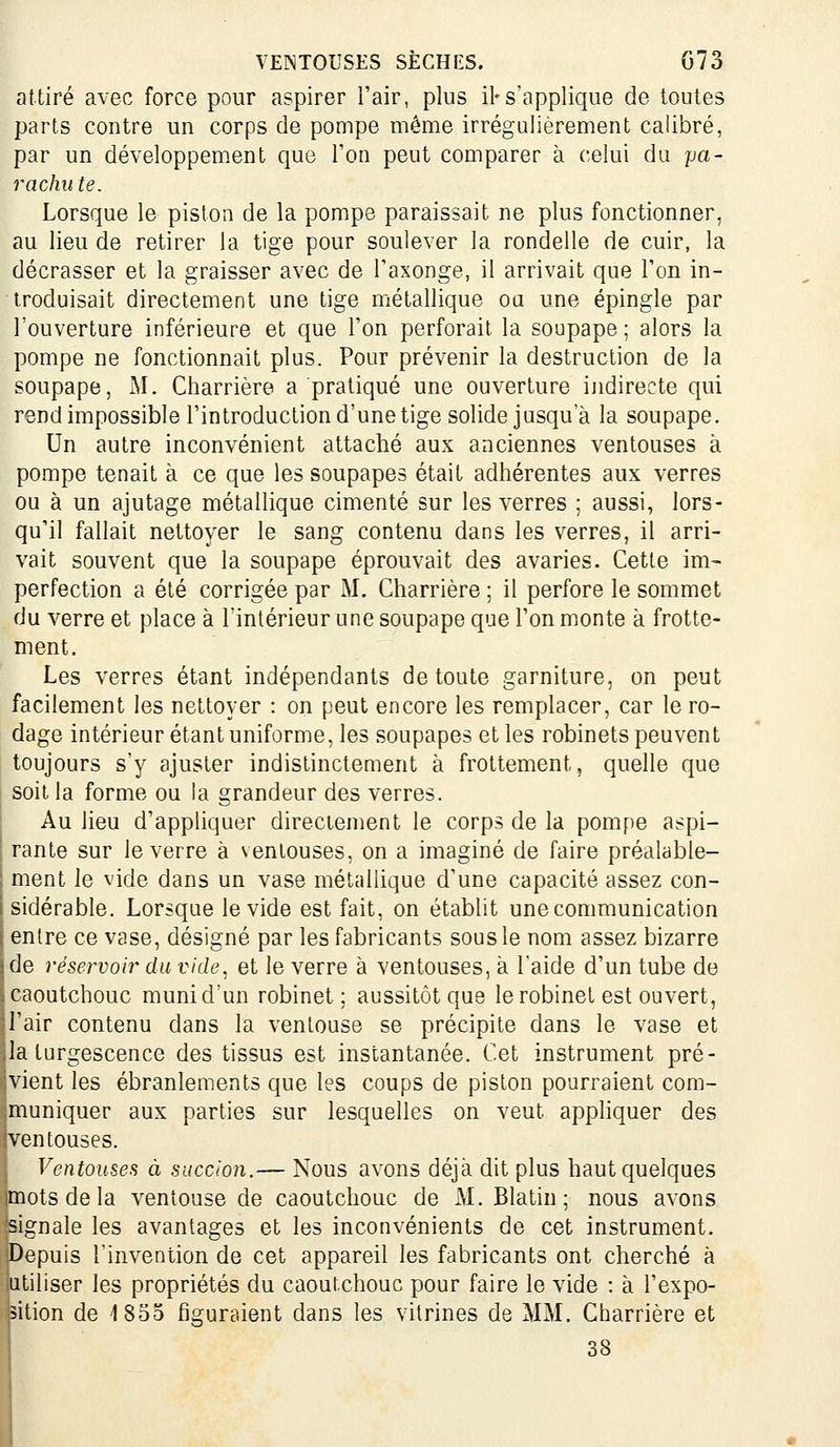 attiré avec force pour aspirer l'air, plus il*s'applique de toutes parts contre un corps de pompe même irrégulièrement calibré, par un développement que l'on peut comparer à celui du pa- rachute. Lorsque le piston de la pompe paraissait ne plus fonctionner, au lieu de retirer la tige pour soulever la rondelle de cuir, la décrasser et la graisser avec de l'axonge, il arrivait que Ton in- troduisait directement une lige métallique ou une épingle par l'ouverture inférieure et que Ton perforait la soupape ; alors la pompe ne fonctionnait plus. Pour prévenir la destruction de la soupape, M. Charrière a pratiqué une ouverture indirecte qui rend impossible l'introduction d'une tige solide jusqu'à la soupape. Un autre inconvénient attaché aux anciennes ventouses à pompe tenait à ce que les soupapes était adhérentes aux verres ou à un ajutage métallique cimenté sur les verres : aussi, lors- qu'il fallait nettoyer le sang contenu dans les verres, il arri- vait souvent que la soupape éprouvait des avaries. Cette im- perfection a été corrigée par M. Charrière ; il perfore le sommet du verre et place à l'intérieur une soupape que l'on monte à frotte- ment. Les verres étant indépendants de toute garniture, on peut facilement les nettoyer : on peut encore les remplacer, car le ro- dage intérieur étant uniforme, les soupapes et les robinets peuvent toujours s'y ajuster indistinctement à frottement, quelle que soit la forme ou la grandeur des verres. Au lieu d'appliquer directement le corps de la pompe aspi- rante sur le verre à ventouses, on a imaginé de faire préalable- ; ment le vide dans un vase métallique d'une capacité assez con- i sidérable. Lorsque le vide est fait, on établit une communication j entre ce vase, désigné par les fabricants sous le nom assez bizarre j de réservoir du vide, et le verre à ventouses, à l'aide d'un tube de caoutchouc muni d'un robinet; aussitôt que le robinet est ouvert, 1 l'air contenu dans la ventouse se précipite dans le vase et ■la turgescence des tissus est instantanée. Cet instrument pré- '.vient les ébranlements que les coups de piston pourraient com- muniquer aux parties sur lesquelles on veut appliquer des ventouses. Ventouses à succion.— Nous avons déjà dit plus haut quelques mots de la ventouse de caoutchouc de M. Blatin; nous avons signale les avantages et les inconvénients de cet instrument. Depuis l'invention de cet appareil les fabricants ont cherché à utiliser les propriétés du caoutchouc pour faire le vide : à l'expo- sition de 1855 figuraient dans les vitrines de MM. Charrière et 38