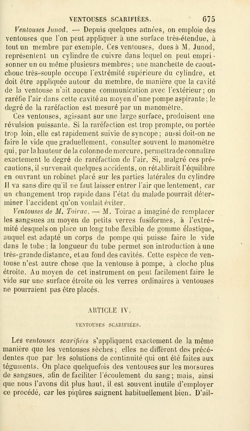 Ventouses Jiinod. — Depuis quelques aiînées, on emploie des ventouses que l'on peut appliquer à une surface très-étendue, à tout un membre par exemple. Ces ventouses, dues à M. Junod, représentent un cylindre de cuivre dans lequel on peut empri ■ sonner un ou même plusieurs membres; une manchette de caout- chouc très-souple occupe l'extrémité supérieure du cylindre, et doit être appliquée autour du membre, de manière que la cavité de la ventouse n'ait aucune communication avec l'extérieur; on raréfie l'air dans cette cavité au mo^en d'une pompe aspirante; le degré de la raréfaction est mesuré par un manomètre. Ces ventouses, agissant sur une large surface, produisent une révulsion puissante. Si la raréfaction est trop prompte, ou portée trop loin, elle est rapidement suivie de syncope; aussi doit-on ne faire le vide que graduellement, consulter souvent le manomètre qui, par lahauteur delà colonnede mercure, permettra de connaître exactement le degré de raréfaction de l'air. Si, malgré ces pré- cautions, il survenait quelques accidents, on rétablirait l'équilibre en ouvrant un robinet placé sur les parties latérales du cylindre 11 va sans dire qu'il ne faut laisser entrer l'air que lentement, car un changement trop rapide dans l'état du malade pourrait déter- miner l'accident qu'on voulait éviter. Ventouses de M. Toirac. — M. Toirac a imaginé de remplacer les sangsues au moyen de petits verres fusiformes, à l'extré- mité desquels on place un long tube flexible de gomme élastique, auquel est adapté un corps de pompe qui puisse faire le vide dans le tube; la longueur du tube permet son introduction aune très-grande distance, et au fond des cavités. Cette espèce de ven- touse n'est autre chose que la ventouse à pompe, à cloche plus étroite. Au moyen de cet instrument on peut facilement faire le vide sur une surface étroite où les verres ordinaires à ventouses ne pourraient pas être placés. ARTICLE IV. VENTOUSES SCARIFIÉES. Les ventouses scarifiées s'appliquent exactement de la même manière que les ventouses sèches ; elles ne diffèrent des précé- dentes que par les solutions de continuité qui ont été faites aux téguments. On place quelquefois des ventouses sur les morsures de sangsues, afin de faciliter l'écoulement du sang; mais, ainsi que nous l'avons dit plus haut, il est souvent inutile d'employer ce procédé, car les piqûres saignent habituellement bien. D'ail-