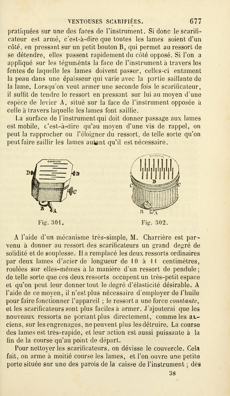 pratiquées sur une dos faces de l'instrument. Si donc le scarifi- cateur est armé, c'est-à-dire que toutes les lames soient d'un côté, en pressant sur un petit bouton B, qui permet au ressort de se détendre, elles passent rapidement du côté opposé. Si l'on a appliqué sur les téguments la face de l'instrument à travers les fentes de laquelle les lames doivent passer, celles-ci entament la peau dans une épaisseur qui varie avec la partie saillante de la lame. Lorsqu'on veut armer une seconde fois le scarificateur, il suffit de tendre le ressort en pressant sur lui au moyen d'une espèce de levier A, situé sur la face de l'instrument opposée à celle à travers laquelle les lames font saillie. La surface de l'instrument qui doit donner passage aux lam.es est mobile, c'est-à-dire qu'au moyen d'une vis de rappel, on peut la rapprocher ou l'éloigner du ressort, de telle sorte qu'on peut faire saillir les lames autant qu'il est nécessaire. Fig. 302. A l'aide d'un mécanisme très-simple, M. Charrière est par- venu à donner au ressort des scarificateurs un grand degré de solidité et de souplesse. 11 a remplacé les deux ressorts ordinaires par deux lames d'acier de longueur de 10 à M centimètres, roulées sur elles-mêmes à la manière d'un ressort de pendule ; de telle sorte que ces deux ressorts occupent un très-petit espace et qu'on peut leur donner tout le degré d'élasticité désirable. A l'aide de ce moyen, il n'est plus nécessaire d'employer de l'huile pour faire fonctionner l'appareil ; le ressort a une force constante, et les scarificateurs sont plus faciles à armer. J'ajouterai que les nouveaux ressorts ne portant plus directement, comme les aL- ciens, sur les engrenages, ne peuvent plus les détruire. La course des lames est très-rapide, et leur action est aussi puissante à la fin de la course qu'au point de départ. Pour nettoyer les scarificateurs, on dévisse le couvercle. Cela fait, on arme à moitié course les lames, et l'on ouvre une petite porte située sur une des parois de la caisse de l'instrument ; dès 38