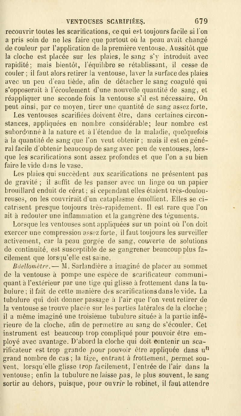 recouvrir toutes les scarifications, ce qui e?t toujours facile si l'on a pris soin de ne les faire que partout où la peau avait changé de couleur par l'application de la première ventouse. Aussitôt que la cloche est placée sur les plaies, le sang s'y introduit avec rapidité; mais bientôt, l'équilibre se rétablissant, il cesse de couler ; il faut alors retirer la ventouse, laver la surface des plaies avec un peu d'eau tiède, afin de détacher le sang coagulé qui s'opposerait à l'écoulement d'une nouvelle quantité de sang, et réappliquer une seconde fois la ventouse s'il est nécessaire. On peut ainsi, par ce moyen, tirer une quantité de sang assez forte. Les ventouses scarifiées doivent être, dans certaines circon- stances, appliquées en nombre considérable; leur nombre est subordonné à la nature et à retendue de la maladie, quelquefois à la quantité de sang que l'on veut obtenir ; mais il est en géné- ral facile d'obtenir beaucoup de sang avec peu de ventouses, lors- que les scarifications sont assez profondes et que l'on a su bien faire le vide dans le vase. Les plaies qui succèdent aux scarifications ne présentent pas de gravité ; il suffît de les panser avec un linge ou un papier brouillard enduit de cérat; si cependant elles étaient très-doulou- reuses, on les couvrirait d'un cataplasme émollient. Elles se ci- catrisent presque toujours très-rapidement. Il est rare que l'on ait à redouter une inflammation et la gangrène des téguments. Lorsque les ventouses sont appliquées sur un point où l'on doit exercer une compression assez forte, il faut toujours les surveiller activement, car la peau gorgée de sang, couverte de solutions de continuité, est susceptible de se gangrener beaucoup plus fa- cilement que lorsqu'elle est saine. Bdellomètre.— M. Sarlandière a imaginé de placer au sommet de la ventouse à pompe une espèce de scarificateur communi- quant à l'extérieur par une tige qui glisse à frottement dans la tu- bulure; il fait de cette manière des scarifications dans le vide. La tubulure qui doit donner passage à l'air que Ton veut retirer de la ventouse se trouve placée sur les parties latérales de la cloche ; il a même imaginé une troisième tubulure située à la partie infé- rieure de la cloche, afin de permettre au sang de s'écouler. Cet instrument est beaucoup trop com.pliqué pour pouvoir être em- ployé avec avantage. D'abord la cloche qui doit contenir un sca- rificateur est trop grande pour pouvoir être appliquée dans u'^ grand nombre de cas ; la tiire, entrant à frottement, permet sou- vent, lorsqu'elle glisse trop facilement, l'entrée de l'air dans la ventouse; enfin la tubulure ne laisse pas, le plus souvent, le sang sortir au dehors, puisque, pour ouvrir le robinet, il faut attendre