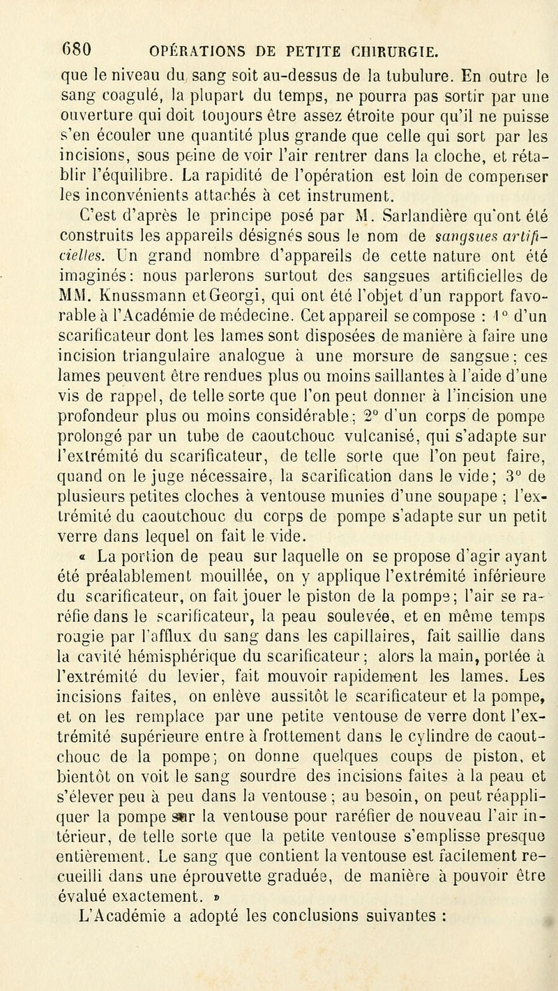 que le niveau du sang soit au-dessus de la tubulure. En outre le sang coagulé, la plupart du temps, ne pourra pas sortir par une ouverture qui doit toujours être assez étroite pour qu'il ne puisse s'en écouler une quantité plus grande que celle qui sort par les incisions, sous peine devoir l'air rentrer dans la cloche, et réta- blir l'équilibre. La rapidité de l'opération est loin de compenser les inconvénients attachés à cet instrument. C'est d'après le principe posé par M. Sarlandière qu'ont été construits les appareils désignés sous le nom de sangsues artifi- cielles. Un grand nombre d'appareils de cette nature ont été imaginés: nous parlerons surtout des sangsues artificielles de MM, Knussmann etGeorgi, qui ont été l'objet d'un rapport favo- rable à l'Académie de miédecine. Cet appareil se compose : 1° d'un scarificateur dont les lam.es sont disposées de manière à faire une incision triangulaire analogue à une morsure de sangsue; ces lames peuvent être rendues plus ou moins saillantes à l'aide d'une vis de rappel, de telle sorte que l'on peut donner à l'incision une profondeur plus ou moins considérable; 2° d'un corps de pompe prolongé par un tube de caoutchouc vulcanisé, qui s'adapte sur l'extrémité du scarificateur, de telle sorle que l'on peut faire, quand on le juge nécessaire, la scarification dans le vide; 3 de plusieurs petites cloches à ventouse munies d'une soupape ; l'ex- trémité du caoutchouc du corps de pompe s'adapte sur un petit verre dans lequel on fait le vide. « La portion de peau sur laquelle on se propose d'agir ayant été préalablement mouillée, on y applique l'extrémité inférieure du scarificateur, on fait jouer le piston de la pompe; l'air se ra- réfie dans le scarificateur, la peau soulevée, et en même temps roagie par l'afflux du sang dans les capillaires, fait saillie dans la cavité hémisphérique du scarificateur ; alors la main, portée à l'extrémité du levier, fait mouvoir rapidement les lames. Les incisions faites, on enlève aussitôt le scarificateur et la pompe, et on les remplace par une petite ventouse de verre dont l'ex- trémité supérieure entre à frottement dans le cylindre de caout- chouc de la pompe; on donne quelques coups de piston, et bientôt on voit le sang sourdre des incisions faites à la peau et s'élever peu à peu dans la ventouse; au besoin, on peut réappli- quer la pompe ser la ventouse pour raréfier de nouveau l'air in- térieur, de telle sorte que la petite ventouse s'emplisse presque entièrement. Le sang que contient la ventouse est facilement re- cueilli dans une éprouvette graduée, de manière à pouvoir être évalué exactement. » L'Académie a adopté les conclusions suivantes :